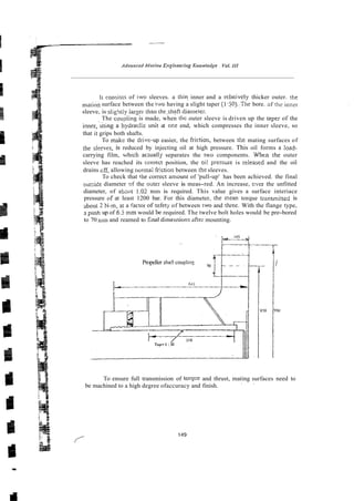 li consisis of iwo sleeves. a thit~.inner and a relaiively thicker outer. rhe
n?atiiysurface between the t w having a slight taper (l.jO).:The bore. ofthe innsl-
sleeve, is slig!ltly larzer than theshaft dianietei..
The couplin~
is made, when thc outer sleeve is driven up the taper of the
hydra~iic
unit at oce end, which compresses the inner sleeve, so
that it grips both shafts.
To makc the drive-up easier, the fric.tion, between the mating surfaces of
the sleeves, is reduced by injecting oil at high pressure. This oil forms a load-
carrying film, xhich actuallji separates the two components. Whtn the outer
sleeve has reached its correct position, the oi! pressme is rzleased and the oil
drains cff, allowing normal friction between the sleeves.
To check that the correct amomt of 'pull-up' has been achieved. the final
ou~side
diameter sf the mrer sleeve is meas-red. An increase, cser the unfitted
diameter, of atatit 1.02 rnm is required. This value gives a surface interiace
pressure cif at least 1200 bar. For this diameter, rhe nean torque tr;nsmi!ted is
about 2 N-m, ar a factor of sefety of between iwo and three. With the flange type,
rr push up of 6.5 mm would br required. The twelve bolt holes would be pre-bored
to 70 nim and reamed to final dimer~sions
after mounting.
Propeller shaft coupltno 70
L
To ensure full transmission of torqce and thrust, mating surfaces need to
be machined to a high degree ofaccuracy and finish.
. ~
 