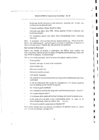 C _ _ - - - -
. --- -
AdvancedMarine Engi~zenng
Knowledge Vol Iff
Bunkering should commence a! the i~ninlurnpumping rate so [ha~any
problems can be detected early.
Frequent sounding 1&ages should be Taken
'Paflicular care taken when 90% filling, capacity of tank is strained, aud
bunkering stopped.
- On completion special care taken when disconnecting hoses, removing
drip trays.
Note : A 'persistent' oil is one that wiil not disperse easily e.g. - Heavy Fuel Oii,
Diesci oil, Lubricating oil - and will iqcirs a solvent or emulsifier, to dis~erse
in
case ail oil spili occurs. Volatile oils, like pztrol are not persistent.
SeGm any ;ransfer of product is undertakeq the OScer must w n f i n the
ibi!owing items, with the person in-charge of bargdterminal bunkering. Each will
sign this f o m (sarnule). to acknowle6ge~
T
1 akirig 05/erwztch personnel, will slso revie-# the subject matter as be:ow-
Pinrpiiig Data
- Q~murtityand typc of stock to bet:msferred
- initial trmsfer iatc
- Maxiinurn transf,=rrare
- bfaximum transfer pressure
. Anticipated stoppages
- I'he method of communication bemeen bxge a ~ d
ve~sellteminalhas been
established
- (! ~%illbe understood that except for emergenci?~,a 15 minute stand-by
ihi: for shutting dcwd transfer is required.
. Arc hoses in good condition?
;be connections between the barge and vessel/terminal properly secured 7
- :ire scupper plugs in place ?
- A continuous deck watch will be kept by barge and vesseU terminal crews
- In the event of an oil spill, a clear mderstanding exists on steps to be
tnken (conaainment, clean up, reports, etc) s oPCP
All unused manifold connections arc blanked OK
Rotii prtics should cany out constant sun-eiilance of adjacent waters to deted
and pii:v:rtt ariy leakage / spillage of oil.
 