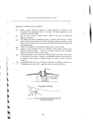 . ,. ~.
1Ie;asonsfor titting keyless propeliers :
. .
(1)' When a large amount of power, at lower speeds,' is required to be
transmitted, the operstinp torque is very high. The load imposed on a key
would be excessively high. . .
(
2
) Use of a key creates a 'nress raiser', which is the site of stibsequenr
. d & q e end failure.
(5) The larger and heavier propellers require a geater press-on force, which
cannot not be achieved, due to friction, during the press-on process. at the
tiper, at the nut face and at :he nut threads Often the result is a locked nut
or yieldsd threads.
(4) There is no method of checking the friction grip, in case of a key.
- 5 Stresses &t thz proijzller boss are urhiowr.. So=e plastic yield occurs
during the fittia~process. After two or more removals and re-fittings.
failure could occur at the kily or key-way.
(6) Ahead movement crcates a psh-up of the pmpeller on rile key. This n&es
it very aiif;cult to remove ( usually a ccnsiderablr axcount of heat needs 10
be applied. which results in thermal stresses, as well ai stress corrusion
' cracks. )
-
.
.
pmpeirer and- shah are of different materials,-tke di;ierrnt coef5cienrs
?f expansion can cause 'slip', especially when in warm cot~ditions.
Push
-K
up
V
n k ~
1 1 11 ri 1
1
11 0
Mountingat shipyard
 