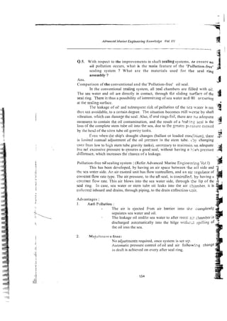 Q.S. With respect to the improvements in shaft sealing systems, to ensure no
oil pollution occurs, what is the main feature of the 'Pollution-free' 4 .
,
a
sealing system ? What are the materials used for the seai ring
asse.mbly ?
Ans.
Comparison of the conventional and the 'Pollution-free' oil seal.
3
In the conventional s~aling
system, all zeal chambers are filled with oi!.
The sez water and oil arz directly in contact, through tke sliding sllrface of the
at ll~c
seaiing surface.
3
seai ring. 7here is thus a possibility of intermixing of sea water ar.d 011 orcurring
!G
The leakage of oi! and subsequen: I-iskof poll~~tion
of the s r , taler is not .-
9
t h ~ s
nc; avoidable, to a ce~zain
degrze. The situation becomes still wcrse by shaft
vibration. w!iich can damaze the seal. Also, iiseal rings izil, there a x m adequate ,g
measures to contain [he oil contamination, and the result of a lea'i?g seal is the ~+
loss of the complete stem tube oil into !he sea, doe to the greatex p!:sstiri. c~eaied
by ihe head of the sitrn tube oil 9ravitp talks.
&
Even wt1e11the ship's draught changes (ballast or loaded cor2ltion),~iiierr ;
=
is lin~ited~?lanual
adjustment of the oil prexure in the stem tube. t . 5 ~
changing
ovci. iron1 low to h i ~ h
stern tube gravity tanks), necesswy to xaintain rn adequate 1
:
'~ .
g
$
i)u[no! excessive pressure to ensures a good seal, without having s Ysil
- prcssuie :
.
-
diiycre~~ce,
which increases the'chance of a leakage.
Pollution-free oil sealing system : (Refer Advanced Marine E n g i n k g Voil)
This has been developed, by having an air space between k
c ail side and 2 :
the stxi water side. Ar. air cantrol unit has flow controliers, and an &
-rqulator of
cotisran! flow rate type. The air pressure, to the aft seal, is controll& by having a
cmslan! flow rate. This air blows into the sea water side, throiigh j
- lip of the -*
seal ring. in case, sea water or stern titbe oii leaks into the air ~ ~ m b e r .
it is
collccrecl inboard and drains, through piping, to the drain callectian x31.
Advantages :
1. Asiti Poilution :
- The air is ejected f?gm air bamer into Ei-5 ~ o n ~ ~ l e i e ! ~
sepaiates sea water and oil.
- The leakage oil andfor sea water to after most zharnber is
T?
discharged autonlatically into the bilge i v i i h z spillin2 0
o
f -2
the oil into the sea.
r e free:
No adjustrncnts required, once system is set us.
iiutomatic pressure control of oil and air follon%g
irl dmli is achieved on every after seal I-ing.
 