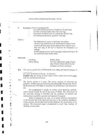 3. Extension of seal ring sewice life : . .
- Low and constant pressure is loaded on a h sea! rings.
- Air film is formed under after most seal ring
- Forced oil circulation acts on cooling the afi seal ring.
-. The fishing net protector, guards h e aft se'al.
Others :
No additiunal air source is necessary for sys'cni
Aft seal ring conditicn can be rnonitcred in Engine room.
Load on af: seai rings can be adjusted from E n ~ i n e
room
One seal ring of aft seal is reserved for emeriency oil
leakage.
Simple piping systm c3n be axnged, withcst having to fir
the usual Stem tube header tanks.
Seal Ring Rubber Body
Garrer Spring Provides radial lo2d, madeof hasrr
alloy (Nickel allpy) which has the
stronges: corrosion resistance.
Q.5
Ans
L
.
The survey period for oil hhricated stern tubes, of tapered shapes, is
a) 1 year, h) 2 year&c)5 year,, d) 10 years.
Explain why the fitting of stern tubes, witb a small downward ande.
-
may he considered necessaw
The Survey period is 5 years. The survey consists o f removing rhe
propeller, withdrawing and examining the entireshaft. During each survey.
thsforward end of the tapr is examined, by performing a non-destructive
test.
The exami'ation ir usually by surface crack detectiop methods.
which should include the end of key-ways (if fitted). The wear-down of
the stem-tube bearing is reccrded and the condition of inboard and
outboard seal assemblies assessed and repaired, if required.
Where arrangements are such, as to permit effective examination
of the forward end of the taper and key-way, to the complete sarisfacrio~l
of the surveyor, the tail shaft need not be withdrawn for examination, in its
entirety. The downward angle is maintzined to avoid 'Age loading' of
shafting, in stem tubes.
 