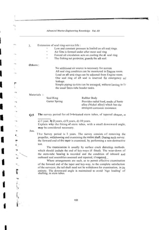 3. Extension of seal ring service life :
- Low and constant pressure is loadedon aft sea! rings.
- Air film is formed under after most seal ring
- Forced oil circulation acts on cooling the afi seal ring
- The fishing net protector,guards the aft seal.
Others :
No addiriunal air source is necessary for sys!cm
Aft seal ring conditicn can be monitcred in Engme room.
Load on afi sed rings can be adjusted from Engine room.
One seal ring of afi seal is reserved for emergency oil
leakage.
Simple piping systm c m be axnged, withczt having to fir
the usual Stem rube header raAs.
Materials :
Seal Ring Rubber Body
Garter Spring Provides radial Io~d,
madeof haste
alloy (Nickel alloy) which has the
Strongestcorrosion resistance.
Q.5 The survey period for oil lnhricated stern tubes, of tapered shnpes, 1s
. .
a) 1 year, h) 2 years, c) 5 years, d) 10 years.
Explain v h y the fitting of stern tubes, with a small downward angle,
may be considered necessary.
Ans.
T h e Survey period is 5 years. The survey consists o f removing rhe
propeller, withdrawing and examining the entireshaft. ihring ezch survey.
the forward end of the taper is examined, by performing a non-destructive
test.
The examimtion i.; usually by surface crack der~ctignmethods.
which should include the end of key-ways (if fitted). The wear-down of
*-~.
-, the stern-tube beasng is reccrded and the condition of inboard and
outboard seal assemblies assessed and repaired, if required,.-
'* -
Where arrangements are such, as to permit effective examination
u
.
. of the forward end of the taper and key-way, to the complete satisfaction
of the surveyor, the tail shaft need not be withdrawn for examination, in irs
f entirety. The downward angle is maintained to avoid 'Age loading' of
la shafting, in stem tubes.
 