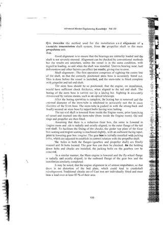 0.6, drescrihe the method used for the installation a n d alignm6nt of a
coaapkte traismission shaft system, from the propeller shaft to the main
propaalrinn unit.
Arrs.
Good alignment is to ensure that the bearings are conectly loaded and the
shaft is not severely stressed. Alignment can be checked by conventional methods
bu! the results are uncenain, unless the vessel is in the same condition, with
regard to loading, as and when the shaft was installed. 'Jne.en bearing wear, hull
d&rrmtion and other factors can affect tile results, giving rise to error.
Shaft alignment : The first operation comprises of sighting the centre line
of rhe shaft, so that the correctly positioned stem boss is accurately bored ox.
This is done before the vessel is taunched, aid the stern-tube is fitted complete
wi?h propeiler and tail end shah.
The stem boss should be so positioned, that the engine, on installation,
wottid have sufficient chock thickr,ess, when aligned to ihe tail end shaft. The
boring of the stern boss is carrieci otit by a boi-ing b2r. Sighting is acciiiateiy
;leterntined by various means, such as an optical telescope.
Afier the boring opention is complzie, 5 e bxiiig bar is removed a d :he
mt.-ma1 diameter of the stem-t~be
is mhchined to accurhtely suit the in iluier
diatnelcr of the S
:
:
m boss. The stem-tube is psheZ in with the strong-back and
fiilallj.secured on stem boss t y tappzd bolt5 having wire lashing.
The taii eild shdi is lowered from inside the Engine room, prior laucching
of vessel and insened into the stern-tube (from inside the Engine room). Oil seal
rings and propeller are then fitted.
Assuming that there is a reduction Gear box, te same is Lowered in
::ngine room and .nis is radially and axially aligned, to the outer flange of the tail
r:nd shaft. To facilitate the fitting of the chocks, the girder top plate of thr Gear
box seating and engine seating is machined slightly, with an outboard facing taper,
prior :o lowering gear box /engine. The gear box is inirially installed with jacking
bolts, wilich are adjusted to establish its correc: relation with the propel!er shaft.
'She holes in both the flanges (gearbox and propeller shaft) arc findly
rmnred arid fit bolts located. The gear box can then be checked. As the holding
down bolts and chocks are installed, the jacking bolts on the gearbox can be
rcrnawxl.
lri a similar manner, the Main engine is lowered and the fly-wheel flange
is radially and axially aligl~ed,io the outboard flange of the gear box and the
it~stdlation
similarly completed.
I r may be noted, that <heengine alignment is of utmost impohance, so that
ti~crc is no distortion of the bed plate, which could lead to crankshaft
nlisaligr~rnent.Traditional chocks are of Cast iron are individually fitted and must
bcas. a load over at least 85 % of their area.
 