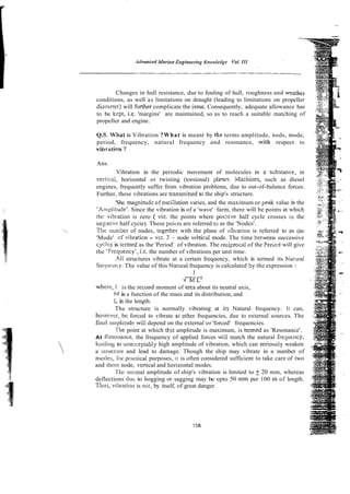 Changes in hull resistance, due to fouling of hull, roughness and weather
conditions, as well as limitations on draught (leading to limitations on propeller
ciiarnzter) will Further complicate the issue. Consequently, adequate allowance has
to be kepr, i t . 'margins' are maintained, so as to reach a suitable matching of
propeller and engine.
Q.6. What is Vibration ?What is meant by the terms amplitude, nods, mode,
period, frequency, natural frequency and resonance, with respect to
vibmtiora ?
Ans.
Vibration is the periodic movement of molecules in a zubstance, in
vertical, horizontal or twisting (torsional) pla~es.ivla-hii~es, such as diesel
engines, frequently suffer from vibration problems, due to out-of-balance forces.
Further, these vibrations are transmitted to the ship's structure.
'She magnituj? of osci:lation varies, and the maximum or pzak value is the
'An~plitude'.Since the vibration is of a 'wave' farm, there will be points at which
hi: vibration is zero ( viz. the points where positi;.e half cycle crosses i
o the
nsgarive half cycie). These poiiirs are referred r.o as the 'Nodes'.
Tile ininher of nudes, logether with the plane of -iibiation is referred to as the
'Mode' of vibrati~n
- viz. 2 - node veirtical mode. The time betcveen successive
cycles is termed as the 'Period' of vibration. The reciprocal of the Perioi will give
the 'Frcqueilcy', i.e. the number of vibrations per unit time.
All structures vibrate at a certain frequency, which is termed its Nat81ral
freqwncy. The value of this Natural frequency is calculated Sy the expression :
1
4 X E 3
wherc, I is the second moment of area about its neutral axis,
WI is a function of the mass and its distribution, and
Lis ihe length.
The structure is normally vibrating at iis Natural frequency. It can,
hoivwer, bc forced to vibrate ai olher frequencies, due to external sources. The
final ariiplitude will depend on the external or 'forced' frequencies.
'I'he point at which this amplirude is maximum, is termed as 'Resonance'.
At Ilesonance, the frequency of applied forces will match the natural frequtncy,
Icatiing to i~nacceptablyhigh amplitude of vibration, which can serioiisly weaken
a srructilse and lead to damage. Though the ship may vibrate in a number of
modes. h r practical purposes, it is often considered sufficient to take care of two
and ti~rce
node, vertical and horizontal modes.
'i'llc normal amplitude of ship's vibration is limited to +20 mm, whereas
deflections tluo to hogging or sagging may be upto 50 rnm per 100 m of length.
Tillus, vihalior~
is not, by itself, of great danger.
 