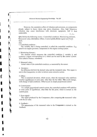 However, the cumulative effect of vibration and corrosion, on components
already subject to heavy strzss may prove disastrous. Also, high :frequency
vibration may cause interference with electronic equipment, . a d -is thus
undesirable. . .
~.
' i
: ... ~.,.~-
Q.9, Define the following terms : Controlled condition, Monitoring element,
'Measured value, Ceviation, Offset, Control point,.Errorsignal and Feed-
back. .~ .
Ans. . ~
I. Controlled condition :
The variable, that is being controlled, is called the controlled condition. E.g.
speed in an engine governor, temperature in the engine cooling system.
2
.Monitoring element :
The element which measures the cnntrolled condirion ( variable ), and
2ioducer a signal conespon6ing to it, which can be used by the control system.
Also called zs Sensor, lransdurer.
3. Measured value :
Actual value of rhz controlled conditicn, as mea.wred by the sensor.
4. Deviatioc :
the difference benveen the desired value and the measured value. This signai is
sent to the Cornpazitor, in orde; to ini:iate some corrective action.
5. Offset :
This is sustained deviation, which occurs, when the measured value stabilises
(reaches equilibriur,) at some poin: other than the Set vaiue. Tbis could change,
with change in load conditions. Offsetoccurs in simple proportional control:
6. Control point:
In a simple proportional control system, the controlled condition will stabilise
at some point of equilibrium, other than the Set point, which is termed as the
conrrol point.
7. Enor signs1:
The signal produced by the Comparator, after comparing the measured value
with the set value.
8. Feedback:
The transmission of the measured value to the Cemparator is termed as the
feedback.
 