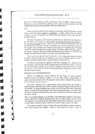 Advanced Marlne Engineering Knowiedgc Vol. !it
Q. 8. A s a Chief Engineer, what procedures will you foilow, ivhen accepti~);:
bunkers, to ensure that tiley conform, With respect to the quantity and
required fuel specification and how will you ensure this ?
Ans
When accepting bunkers from a barge or a teimiaal, the Chief Engineci sho&~
always check the local supplier's C o c u m ~ ,
to make certain that the bunker
conforms, in tenns of quailtity, as well as file1 specification, with what has been
actuzllv ordere6.
:'I
The Chiei Engineer, or his nominee, sh9uld al..vayz check that the bunkers, to
be received, do net contain hn unacceptabie ?
-
a
g
e of water contaniination -
the maximum ailowa'uIe being 0.05 'A for 63s oil, 0.25% ibr-Diesel oil and i %
for cavy oil (of IS0 Cst). In case of distillates, this can be established by rncaiis
of a simpie test, involving water finding ;;ask applied on sounding tape. The tape
should be smeared with paste (usually yeen in colour), which will turn pink, i i
any water is detected. The water depth should then be read off a!id iis volumc and
weight calculated From the barge or storage tank calibration tables.
1~1iisrn~tk~od
can a l s ~
be x e d %i Fue: Oli -but 11saccuracy may not always
Sc 100% The o d y safe way of checking, in the case of Heavy fuel 011, is for a
sample to be taken and the water coatert ttsted in a water tesz kit.
in additioii to checking the tightness of the hose couplings, it is important that
rhe pumping rate between bunker ba:&lcmiina! and receiving Vessel is asrceii
by the barge Master and the vessei's Chief Engineer. Excess pressure can cause
the hoses.to burst with the harbour becoming polluted resulting in claims. fines
and even vessel's arrest. ,$
Ensuring correct Quantity/L)elivery:
Claims of insufficient volume delivery are the cause of many disputes
between owners and bunker suppliers. It is the ship's s!affs responsibility to
ensure tint they ectually receive the quantity ihat has been ordered. If not, then a
lalcr of proicst mus! be niade 311t.
The Chief Engineer or his represenLalive must always check the supplier's
bar$ terminal tank soundings, before and after pumping. Barge soundings should
be checked by using sctinding tape, which are to be used with tank caiibration
tables to verify the actual quZtity, both before and after pumping, i
a ensure thai
the correc: qilantity is received. Due care must be taken-tocorrect for tempeature
variations, if my.
Note: In a quantity dispute, it is generally a mle with bunker suppliers, that ship's
figures w
i
!
l not be accepted. Measurements taken on tanks, barges and oil tmcks
are accepted, as they are under the independent supervision of Csstoms. However,
a format letter.of protest must be made out, to keep the ship's staff in the clear.
Flow melen should be checked, both before and afier bbunker delivery Mcters
only rccard volume (no! weight) - either in 'US barrels' or 'Litres' - both of
 