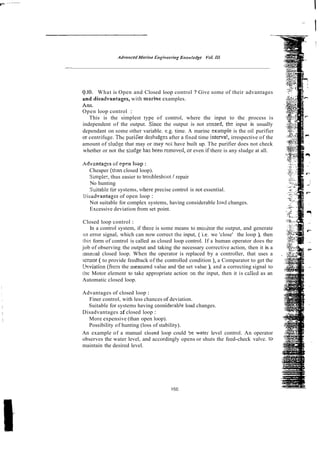 Q.lO. What is Open and Closed loop control ? Give some of their advantages
anddisadvantages, with m a r h e examples.
h s .
Open loop control :
This is the simplest type of control, where the input to the process is
independent of the output. Sincc the output is not scnsed, ths input is usually
dependant on some other variable. e.g. time. A marine exmple is the oil purifier
or centrifuge. Thc puriiler desludg:~ after a fixed time interva!, irrespective of the
amount of sludse that may or ;nay no; have built up. The purifier does not check
whether or not the siudze has been removcd, or even if there is any sludge at all.
Adv-atages of open IGOP :
Cheaper (than closed loop).
Simpier, thus easier to troubleshoor I repair
No hunting
Suitable !br systems, where precise control is not essential.
ijluadvantages of open loop :
Not suitable for complex systems, having considerable laad changes.
Excessive deviation from set point.
Closed loop control :
In a control system, if therc is some means to moijror the output, and generate
;III error signal, which can now correct the input, ( i.e. we 'close' the loop ), then
this form of control is called as closed loop control. If a human operator does the
job of observing the output and taking the necessary corrective action, then it is a
m m ~ a l
closed loop. When the operator is replaced by a controller, that uses a
semor ( to provide feedback of the controlled condition ), a Comparator to get the
ifeviation (frox the measured value and !he set value ), and a correcting signal to
the Motor element to take appropriate action m the input, then it is celled as an
Automatic closed loop.
Advantages of closed loop :
Finer control, with less chances of deviation.
Suitable for systems having considerab!e load changes.
Disadvantages 3f closed loop :
More expensive (than open loop).
Possibility of hunting (loss of stability).
An example of a manual closed loop could be water level control. An operator
observes the water level, and accordingly opens or shuts the feed-check valve. to
maintain the desired level.
 