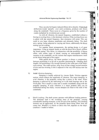 They can also be Engine induced (Direct drive diesels). Cmnkshaft
deflections (crank 'spread'), over each rcvolution, produces end forces
along the crankshaft. These occur at a frequency given by the number of
cranks multiplied by revolutions per second.
As with all vibration, the natural frequency, established without a
forcing or exciting force, is the dominant criterion. If the exciting forces are
irt phase with tine natural frequency, then rescnancr will occu;. This can
result in very large vibration amplitudes and ultimately failure. The shaft
acts a spring, being subjected to varying end forces, additionally the !h-ts:
seating can act a spring.
For separate thrust arrangements, the searing design is of great
importance. Using an integral tiirust, as with the direct drive diesel, stiffens
the thrust seating. This factor, in conjunction with the possibility of t h s t
offset, with certain types of thrust, causing an unacceptable bending
moment in the crankshaft, are the reasons that engine manufacturers insist
on the thrust being part of the engin?.
With geared drives, the thrust position is always a compromise,
between positioning it as far aft as possible (shortening:he vibmting shaft
length), mci positioning it Fa- encugh forward in the wider part of the ship's
cross section. The wider section, away from aft has a larger second moment
of area and less twisting. 11 alSo is adjacent to the very stiff sectiou near the
engine.
bj Axial vibration damping :
Damping is usually achieved by viscous fluids. Friction Gpposes
motion, which reduces the amplitude of vibration. The major damping, in
a ~ i a l
vibration, is the propeller, acting like a pistcn in the water. Some
damping is achieved by the lubricating oii in the shaft bearings and at the
thrust pads. This is small iz value and is usually co~lsidered,
along-with the
propeller damping. If axial vibration is a major problem (this can be
established during Sea trials), viscous dampers are fined to the ends of the
crankshaft).
C) Shaft Loading : The shaft system operates with different loading patterns.
The dominant load is the overhung mass of the propeller, causing
considerable bending moments, at the aft end of the shafting. This bending
moment can be aggravated, by the propeller thrust being offset from the
centre line. Whether it is below or above this line, depends on the ship's
condition - !oaded or ballast.
 