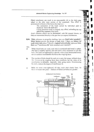 Q.14.
Ans.
a)
AdvoncedMorine Engirreeriq Knowledge Vol. 1
1
1
~ i r e c t
attachment can result in an unacceptable tilt to the
wheel or the after most section of the crankshaft. This
pronounced in thrusts of the horse shoe trpe as :-
The summation of the loads carried by individual pad
displaced below the shafi &is.
Casing distortion tends to magnify this effect,'unloading the top
padsat the zxpense of the lower.
Axial vibration effects can be te:rimental, with the integral thrusts, as
t
i
l
e
y are transmitted directly to the geer hox (or engine) foundations.
M'itni reference to propeller shafting, how are fitted 3o:ts insfali
What ractcn govern the design of silch bolts ? Gorv can failur
sucb bolts) take place ? Sketch a typical hydraulicdy tightened
Haw are "interference fit' bolts installed and rzmoved ?
When fined bolts are used, each hole is ~ x h i n e d
and hme2 in
The hole is slightly tapered, and each bolt is rhen machined to su
hc!c. 77:sbolts -re tightened to R specific value of pre-detem~i
-
so a
:
; tu achieve coaCderable fric?ionat the c,ol;pi;ng faces.
b) T l i ~
nunber of bolts should be such a? ro carry the torque withsut shear
'!'$I-:!ii::iion at the coupling'faces doescontribute, but the value of its
coniribuiion is debatable. .especially when going astern. Overstressing
thc boliz, reducss the degree oiinterference fit.
C) Bolts ?.re never over-;ighiened, till they reach thcir clastjc limit.
thiii:;! rcwrsa1s Lake place -chances of failure (of bolts) arc greater.
HYDIWULICT1CI:TENINC Oil
L
 