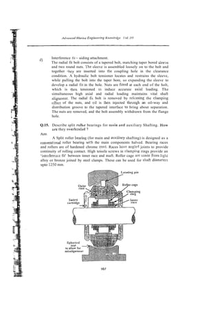 d) Interference fit - aiding attachment.
The radial fit bolt consists of a tapered bolt, matching taper bored s1ee.x
and two round nuts. The sleeve is assembled loosely on to the bolt and
together ,hey are inserted into the coupling hole in the clearance
condition. A hydraulic bolt tensioner locates and restrains the sleeve,
while pulling the bolt into the taper bore, so expanding the sleeve to
develop a radial fit in the bole. Nuts are fitred at each end of the holt,
which is then tensioned to induce accuraie tixial loading. The
simultaneous high axial and radial loading maintains vital shaft
alignment. The radial fii bolt is removed by relzasing the clamping
eifect of the nuts, and cil is :hen injected thruugh an oil-way and
distribution groove to the tapered interface to bring about separation.
The nuts are removed, and the bolt assembly withdrawn from the flange
hole.
Q.15. Describe split roller bearings for msin and auxiliary Shafting. How
zre they overh-ukd ?
Ans~
A Split roller bean'ng (for main and auxiiiary shafting) is designed as a
conventiunal roller bearing wi'h the main components halved. Bearing races
and rollers are of hardened chrome sreei. Races hav: ang!ed joints to provide
continuity of rolling contact. High tensile screws in c!amping rings provide an
'interfereace fit' between inner race and maft. Roller cage me made from liglri
'ameters
alloy or bronze joined by steel clamps. These can be used for shaft d:
upto i250 mm.
 
