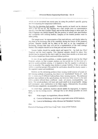 Advanced Marine EngineeringKnovrledge Vol. IN
wirkh can be convened into metric tons, by using the product's specific gravity
and !lien adjuslins for lcmperature differences.
Tmt liils for checking fuel quality : Bunker quality on board can be checked
wiih a fuel oil test kit. By carrying out a few simple tests on representative
s:~mpi~?s,
iiom the ship's bunker flange, and not the bunker barge or shore tank, the
Chkf Engineer can satisfy himself, that the prodact is indeed upto specification
ant! compatible with existing~bunkers.Samples of the loaded product must he
taken jointly.
'Thi: sample must be representative of the total delivery, and ideally taken by
drill feed at the discharge side of thz manifold, during the course of the pumpin!:
process. Samples should not be taken at the start or 3~ h e completion oC
bunkering, because then they will not be a re?resentative of the rota! t3nnage
loaded. ALSOsamples should pot be fromjust one t a k on the barge.
. . Sainpie bottles should be sealed, datzd andsigned hi - by boik the C h i d
Tingineei- and the local supplier. Two identical samples should be taken. One
silould :.hen be retained by the ship's staff, for about three months or at leas? until
thc burtkeis loaded have been consr~mea
without prohiem.
lit c;n;:: of any quaiiiy problem, a sealed sample must be sent b
y
{ the Chief
Lrigliieci asiinrc, so that a proper analysis can be carried out. In the event of :I
gcrwiiii: &icy problem insins, it k imperative that the supplier is advised as
soot? as posslbi~.The supplier may decline to accept liability, if this is not done
witflin a specikd period. (The prribd for notification should he cie2ir:y stated I::
ihr: suppliefs terns and eocditions)~
lhm!ccrs are the rernsining products from varying world sources orcrude oil.
and vwyi~~g
methods 3f cracking, thus there is no 'standardised' heavy oil - each
om: is corismng of different hydrocarbons from varying sources. Thc delivcrcd
proiluck may conform to the specifications, but however when mixed in the lank
with a pmdl.ict refined from a different crude oil source, incompatibility can
occur. I hi: lr~ixed
products will layer and could re;u!t in an ~un-pumpable s i u a g ~
anct wrisequent ?nor combustion in the main engine. Altemaiiveiy, the product
could hecrime completely un-pumpable or unbumable.
. .. ~~.
.. '1.0 ~t</oid
rhese problems, bunkers should ideally be segregated, in srtparalc
tanks, so iix>t no mixing occurs - although this is not always possible on smali
ships.
Q.9. With respect to regulations, discuss briefly :
a) <:ontrot of discharge of oil from cargo tank areas of Oil tankers.
b) Con(!-01 of discharge with reference to Chemical Carriers.
Ans.
/
Corittol o f Clisctlargeofoil from Cargo Tank Areas of Oil Tankers
 