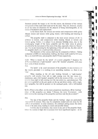 foremost journal the torque is nil. For this reason, the diameter of the various
con;ponents of the crank shaft need not be the same. They are, however, usun!ly
m a d !he same (in diameter) for the purpme of being interchangeable, in the
everit OF breakdown and replacement.
L
n tke thrust shaft, the stresses are torsion and compression while goiny
Ahead; torsion and tension while going Astern; with bending.and shearing at
collars~
he propeller shaft is subjected to the most severe stresses of all. In
addit.ion to torsion, and compression while running Ahead; or torsion and
tension going Asrem; it is subject tc~
an alternate bentiing stress, due to ihe
overhmging u-eight of the heavy prope:ler and this latter stress is greatly
an!$ilied by the movement of the stem of the ship, especially when in a 'heavy'
sea. Due to pre-tensioning by the tightening of the tail end nut, the after end of
rhc propeller shaft is in 2 contii..ual statt:oftension.
The diameters of the various shaft may be compared as follows : Taking
a diameter of 600 mrn intermediate shafiing, the thrust shaft could bs 613 mm,
the c r o c k shzft 636 mm, and propeller shaft 679 mm respectively.
1 What is meant by rhe 'pitch' cf a screw propel;er ? Zxpfain the
di!'frr-enre behvcen a 'right-handed' and a '!eft handed' propeller, and st3te
itow carti of them revolves.
Ans.
The 'pitch' is :he axial movement of the propeller, in one r;wlu<ir,n o i
the i-rigine, provided it is working in an unyielding medium, i.e. ihere is no
slip'^
When standing at the aft end, looking forward, a 'right-hand$d'
pi-opcller will revolve from left to right coming over the top Lentre (ic.
clockwise), and a 'left handed' propeller will be the reverse of this - i.e. it will
rcvoive fiom right to left coming over the top centre (Le. anti-dockwise). The
pre:::;i.m is grea!est on the po3 guide on the up and down stroke, with a righi-
hacd propeller, but will be greatest on the stzrbsard guide, with a left-handed
one.
Q22.i What is the effect. on the main propulsion machinery, if the 'trailing'
cdze: of the propeller are worn ? Discuss the term 'Cavitation', with
rci'i:iwce to the running of the propeller and how can this be avoided ?
.--
Ans.
The tips of the propeller blade and the 'trailing' edges are particularly
siix:;p!ibie lo erosion. They may be completely eroded and tom away by [he
...
c k c r s of cavitation. in some instances, the continual pitting causes the entire
bIxJi: to be eaten away, leading to cracks and possible failure.
lei-osion, due to cavitation, may occur at any part of the propeller blade.
,heit: l i ! ~s!iclion is high, but is common over three significant regions - at h e
 