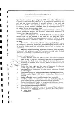 tips (where the rotational speed is highest), a1 0.7 of the radius (where the load
is usually at a maximum) and at the 'root' of the blade (where the sections very
thick and the pressure distribution is adversely affected by the small gap
between the blades). The collapsing cavities give rise to noise effects,
accampanied by nigh frequency vibrations, which are undesirable, especislly in
the modem 'aft end' accomodation ships.
Since cavitation is affected by pressure and temperamre, it is more likely
to occur in propellers operating near the surface and will occur more readily in
wanner waters, than in cold regions.
If this sea water pzsses across the back of the blade znd meets I high
suction region, the nett pressure of this water rnky fall be!ow the vapour
pressure of the water (at that temperature), catising 3 cavity or 'bubble' to fomj,
filled with a mixture of water vapollr and sorrx air, since air is always present in
sea water.
The creation of these czvities, adjacent to th- prcp3er biade, is L
-
g
c
.
m
as "cavitation. Cavitation is essentially a boiling phenomena and the action of
the propeller blades causes the surrounding water to 'boil' at ordinary sea
temperatures.
As spceds and power increase, it becomes tiifficuit to avoid cavitation.
At extremely high speeds, complete 'back' cavitacim occurs, ilr which the back
of the Bkde is completely covered with a sheet of vapour.
Means of avoitiing cavita!ion :
1) incrraes rhe total blade area and this reduce :he thrusriunit area of
, . 8
- 3 &ij~. blade surface, fcr the sarni: total thrust. This may be accomplished by
z2>s '.T,-~S/-~ increasing the Blade area ration (BAR) at constant diameter or
I , 6 increasing the diameter of the propeller, with a resultant reduction in
$ ,
-
-..,. r r ~ @ + - iev~iutions.
7 -~i?'
.*VL
Reduce the blade angles and the angles of incidence, by adopting
k~ sliehtly larger diameters. "Z--, ;
W
h %r
- -
3) Vary the over the length of the blade, in order to diminish the load
in critical rcgims.
4) Avoid the occurrence of unduly high sections on the back of the blades,
-
by using section shapes, which gives a more uniform distribution of
7
-
5) g,"dg&@,,to achieve as uniform a wake field, as possible.
6) Avoid the incidence of locat suction peaks near the leading edge, by
usingsuitable amounts of camber and a suitable shape of entrance.
7 ) Reduce the thickness of blades, by using materials which are stronger
and more resistant to the effects of cavitation.
8) Provide the maximum immezio; ~mdhle
9) Since the thrust of a propeller varies as the square of the revolurions,
rhen reducing the revolutions~wil~
reducecviratm, but will also result
in a loss of speed.
 
