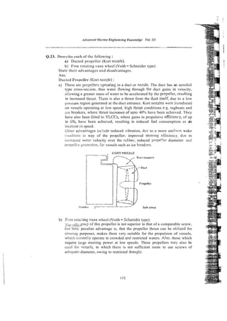 Q.23. Describe cach of the following :
a) Ducted propeller (Kort nozzle).
b) Frce rotating vane wheel (Voith - Schneider type).
Sratc their advantages and disadvantages.
Ans.
Ducted frooeller (Kort nozzle) :
aj These are prcpe!!ers ~pcrating
in a duct or no7zle. The duct has an aerofoil
type cross-section, thus water flowing through the duct gains in veiocity,
ai:owing a greater mass of water to be accelerated by the propel!er, resdting
in increased thiust. Ttere is also a thrust from the A c t itse!f, due to a low
pressure region generated at the duct entrance. Kort nozzles *ere inrroduced
on vessels operating at low speed, high t h s t conditions e.g. tugboats and
ice breakers, where thrust increasesof upto 40% have been achieved. They
have also been fitted to VLCCs, where gains in propulsive efficieccy, of up
to 6%. have been achieved, resulting in reduced fuel consumption or an
irlcrease i n speed.
Oiiw advactages inc!ude reduced vibration, dcc to a more unicnnn wake
cwiidirion ifi way of the propeller; improved stesring efiiciency, due to
ir~cicaii-dwa!er velocity over the mbber; reduced prope!!er diameter: ard
psopelli;~proiection, far vessels such as ice breakzrs.
b) Free rota iing .Jane wheel (Voith- S c ~ e i d e r
type):
yile;<?&i. e n ~ y
. of this propeller is not superior to that of a comparable screw,
b?!t theis- peculiar advantage is, that the propeller thrust can be urilizzd for
sieixirg purposes, makes them very suitable for the propulsion of vessels,
whicic norrnaily operate in crowded and restricted waters. Also, those which
require lasge steering power at low speeds. These propellers may also be
L ! : X ~ :or ~vessels,in which there is not sufficient room to use screws of
arlcquatc diameter, owing to restricted drausht.
 
