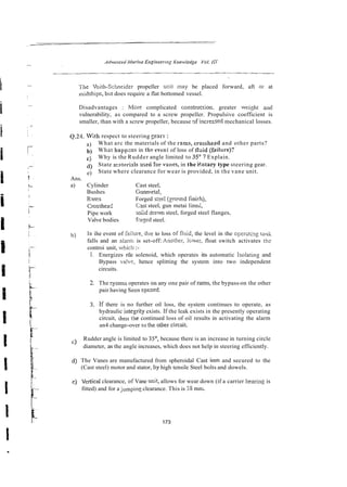 7jhe Voith-Sclmeider propeller unit may be placed forward, aft 0 1 at
n~idships,
bul does require a flat bottomed vessel.
Disadvantages : h?ore complicated constrncrion. greater w e i ~ h t and
vulnerability, as compared to a screw propeller. Propulsive coefficient is
smaller, than with a screw propeller, because gf increesed mechanical losses.
Q.24. With respect to steering gears :
a) What arc the materials of the mms, crossheld and other parts?
b) What happms in th? even: of loss of tlxid (f;tilure)?
c j Why is the Rudder angle limited to 3 5 O ? Explain.
) State mzterisls ssed forvanes, in the Eotary type steering gear.
e) State where clearance for wear is provided, in the vane unit.
Ans.
a) Cylinder Cast steel,
Bushes Gunmetal,
R Y ~ S Forged s:ee! (gromd finich),
Crossheai: Csst steel, gun metai line<,
Pipe work soiid dram steel, forged steel flanges,
Valve bodies forzed steel.
b) In ihe event of hilure, due to loss offlnid, the level in the operrting taiik
falls and an alan:; is set-off: Anotlier, Icwer, float switch activates the
controi unit, whicii :-
I. Energizes rile solenoid, which operates its automatic 1sola:in~ and
Bypass v a i x , hence splitting the system into two independent
circuits.
2. The system operates on any one pair of rams, the bypass-on the other
pair having Seen cpened.
3. If there is no further oil loss, the system continues to operate, as
hydraulic integri:y exists. If the leak exists in the presently operating
circuit, ,hen the continued loss of oil results in activating the alarm
an4 change-over to the orher circui1.
c) Rudder angle is limited to 3j0, because there is an increase in turning circle
diameter, as the angle increases, which does not help in steering efficiently.
d) The Vanes are manufactured from spheroidal Cast iron and secured to the
(Cast steel) motor and stator, by high tensile Steel bolts and dowels.
e) Vertical clearance, of Vane unit, allows for wear down (if a carrier bearing is
fitted) and for a ji~mping
clearance. This is 38 mm.
 