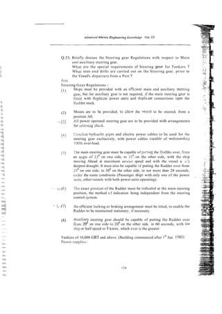 Q.25. Briefly discuss the Steering gear Regulntions with respect to Main
ant1 auxiliary steering gear.
What are the special requirements of Steering Zear for Tankers ?
Wilai iests and drills are carried out on the Steering gear, prior to
the Vessel's departure from a Port ?
Am.
Stcering Gear Regulations :
(1) Ships must be provided with an efficient main and auxiliary steering
gear, but the auxiliary gear is not required, if the main steering gezr is
iirreci with dcpliczte power units and dllplicate connections uplo the
Kudder stock.
(2) Means are to be provided, 13 rllow ihe ves~elto be steered, from a
position Aft.
( 3 All power operated steering gear are to be provided with arrangements
for relieviiig shczl;.
(4; Ccrrifizd hydraclic p i p and electric power cables to bz used for rhe
steering gear exclusively, with power cables capablr of withstmdin:
i00% over-load.
(5) ?he main steering gear must be capable of purring the Xuddei over, fioin
an angle of 35' on one side, to 354 on the other side, with the ship
moving Ahead at maximum sewice speed and with the vessel a: ii's
deepest draught. It must also be capable ~iputting the Rudder over from
35' on one side, to 30' on the other side, in not more than 28 seconds,
tirider the same conditions (Passenger ship5 with only one of the power
units, other vessels with both power units operating).
- -j-(6) The exact position of the Rudder must be kdicated at the main steering
position, the method s f indication being independent from the steering
control system.
- i,,--17) An efficient locking or braking arrangement must be titted, to enable the
Rudder to be maintained stationary, if necessary.
(8) A u x i l i y steering gear should be capable of putting the Rudder over
from 20 on one side to 20' on the other side. in 60 seconds, with the
ship a[ half speed or 8 knots, which ever is the greater
Tankers of 10,000 GRT and above. (Building commenced after Is' Jan 1980)
Power supplics :
 