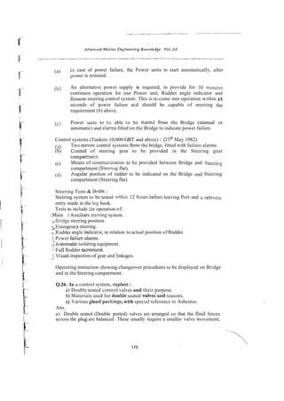 (a) In case of power failure, the Power units to start automatically, after
powcr is restored.
(b) An alternative power supply is required, to provide for 30 minutes
continuos operation for one Power unit, Rudder angle indicator and
Remote steering control system. This is to come into operation within 45
seconds of power failure acd sttould be capable of meeting the
requirement (8) above.
(c) Power nits to tr able to be slarted from the Bridge (manual or
automatic) and e!arms fitted on the Bridge to indicate power failure.
Control systems (Tankers 10,000 GRT and above) : [2sm
May 1982)
(2) Two rer?ote control systems from the bridge, fitted with failure alarms.
(b) Csntrol of steering g-ar to be provided in the Steering gear
compart-nent.
(c) Means of commmication to he provided between Bridge and Steering
compartment (Steerizig flat).
(d) Angular position of rudder to be indicated on the Bridge 2nd Steering
compartment (Steering flat).
Steering Tests & Dril!s :
Steering system to be tested withir. 12 &oursbefore leaving Port and h relevaax
entry made in the log book.
Tests to include ike operation of:
;Main / Auxiliap stzering system.
yEridge steering position.
,>.Emergencysteering.
i
re rudder angle indicatar, in relation to actual position of Rndder.
i Pcwer faiiue alarms.
c.;kutornatic isolating equipment.
,'*FullRudder mmemenz.
.>Visual inspection of gear and linkages.
Operating instruction showing changeover procedures to be displayed on Bridge
and in the Steering compartment.
Q.26. In a control system, explain :
a) Double seated control valves and their purpose.
b) Materials used for double seated valves'and reasons.
c) Various gland packings, with special reference to Asbestos.
Ans.
a) Double seated (Double ported) valves are arranged so that the fluid forces
across the plug are balanced. These usually require a smaller valve movement,
 
