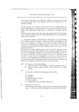 or, ibl- a given movement, have larger flow capaciiies. If metal seats a!-e used
iv1111 double poned valves, then complete shut off is not possible ( 1 io 2%
leakage is nornial).
b) Seat rnzteriais can be metal ( usually stainless s1eel or m0nel) vliicIi ~ i v e
liigh wear resistance. can be ground in, can cope with most fluids and cal:
handle 11i~l1 tem?eratures. Mstal seats are required f o ~
emergency shut-off
duties.
Al~ernat~velyzoft
seats can be used, where the material may be nitrile rubbcr~
These c2n a!low complete shut off, wwith dooble poned valves a?d produce a
softer action on cloiii~g.
) Normally the glands on these va:ves are %riy long to give good sealing
with minimum friction. Tlie type of giand and pxking will depend oil the
contl-ol valve application. Asbestos is necessary for stram and other hig11
teinperatui-e and high pressure niediums, above 15 bar, 260°C. The asbestos
st~mids
san be spun with brass wire !or strength artd can also be inteivovtn wi:h
anti-friction rna:erial.
Oil packings are iisually rubber-proofed cGt!on 2nd for loit, pressures, yreasy
ipacking of heinp is used. With hazardous'fluids a co~?iplctrly
tight, belloivs seal
can be used Lubricated packing can be used (P.T.F.E. materials r-equiie no
lubiization upto 230 OC). 'Chevrcn' packing, with the 'Vee' expanded rtgai~,st
the land. is used. Where the temperature is very hi$, a iubricanr may b2
requit-ed, as thc temperature may quickly destroy any buill-in Iobricanc. Tlis
yiand liousing may have cooling fins around it, to dissipaie heat, rlius preventii~~
expansion, an2 imposing increased resistance to valve movement.
4.27. With respect to Reduction pparing :
a. State the factors to be considered in selecting steel to]- the gear.
b. Discuzs various surface defects, which cuuld arise in gem
?heels.
Ar~s.
a. Factors to Se cansidered in selecting gear steels will be :
(i) Strergth.
(ii) Bending.
(iii) Surface fatigue resistance.
(iv) Wear resistance.
(v) Compatibility with a manufacturing process
b) Fatigue Tooth Fracture
Tooth loadmg creates stresses, which mly cause fatigue fracture. Stress
raisers, i.e. pits in the surface of the teeth, may aggravate the conditioil.
 