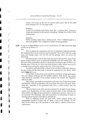 Failure may occur at the root on smaller pitch gears and at the pitch
circle diameter (P.C.D.) for larger teeth.
Ridging :
A form of scratching under heavy load, due to plastic flow, caused by
a high spot (usually on the pinion) ploughing through the surface of the
mating tooth
Rippling :
Plastic yielding under heavy sliding action. This is characterised by a
fish scale pattern. This is casstd by surface shearing swesses.
Q.28. If you were instructed to carry out an examination of a set of gearing, how
would you go about it ?
Ans.
Prior to making an examination of a set of propulsion reduction gearing,
the inspection hole covers 2nd nuts lnust be opened. Clean off so that dir;, paint
chips, and Foreign matter will not fall into the geartng, when he covtrs are
opened up.
The lumiiig gear is put in, the usual precautions having beer. takcn at the
engine ccntrol station, prior to tulrizg the propeiler with the turning gear. The
first part of the examination wi!l be tr, check gear oil sprayers and oil flow f;-om
bearing ends; if they are nn: firted witn drain pockets, either before shuttins the
oil pump or by mming the p m p at the ei~do i the examin-tion.
If a grid or perforated plate is fined in the run-down connection betwecn
the gear casing and the drain tank, it should be inspected for any debris, white
metal flakes and so on.
The profiles of the pinion teeth should be examined, noting' particularly
the wear pattern markings and the cortact surfaces, both ahead and astern
sides should be examined. If the contacts surfaces are normal, the alignment
wiil be i
:
, order.
Main wheel gear teeth are examined in the same way. If the pinion teeth
arehardened, defects in alignment will most likely show up in the gear wheel
teeth first, especially if the gearwheel teeth have a softer surface than the
pinion teeth.
The root fillets in all teeth must be examined for the stw. of any fatigue
cracks, even though they are more usual in pinion teeth. If any bearings are
fitted within with any wiring (connected to temperature sensors), these are to
be examined. The fastenings, clips and connections on lubricating oil pipes to
bearings and oil sprayers must also be checked out.
Prior to replacing covers, the gear teeth, where cleaned during the
examination, should be coated with oil. Make a note of the findings, so that
they can be written up in the log-book or work reports, without omissions or
inaccuracies.
 