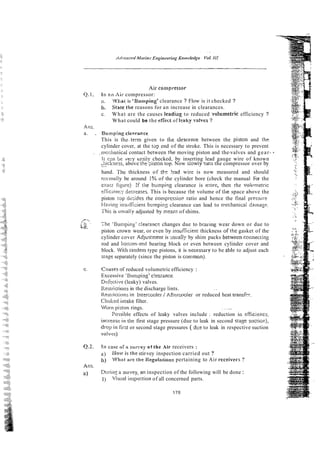 Air conlpressor
Q.1. In R O Air compressor:
;I, Whai is 'Bun~ping'clearance ? Flow is it checked ?
b, ~ t a t ~ t h e
reasons for an increase in clearances.
c. What are the causes 1eadi;lg to reduced vohmetric efficiency ?
What could be the efCectof kaky valves ?
Ans.
a. . Bumping clerracce
This is t h z t e m given to tile ciearence between the piston and the
cylinder cover, at the tap end of the stroke. This is necessary to prevent
. ,.mc~;iianicaicontact between the moving piston and the-valves and gear- *
I r c m be ye?/ eteiiy checked, by inserting lead gauge wire of known
p.
,,lckness,above the -,iston top. Now siowly ?uriithe compressor over by
hand. The thickness of the !-ad wire is now measured and should
nimnaliy be around 1% of the cylinder bore (check the manual For the
exaci figire) :f the bumping clearance is rrrorc, then rhe volvmetric
er6ciwc; dxreases. This is because rhe volume of tile space above the
piston tap dzsicies rhe compressio~ratio and hence the final yressure
Having insuificient burnpip: clearance can lead to nechanica; dainayr
This is uslialiy adjusted by mean? of shims.
-
/ b ,.
b-
-
:
-
The burnp piny' c!earanc~changes due to bcaring wear down or due to
piston crown wear, or even 5y insuflicienr thickness ofthe gasket of the
cylinder cover Adjustment is ~lsually
by shim packs betweenconnecting
rod and boriom-end bearing block or even between cylinder cover and
block. 'With tandem type pistons, it is necessav to be able to adjust each
stage separately (since the piston is con~mon).
c. C ~ u s e s
of' reduced volumetric efficiency :
Excessive ' ~ u n i ~ i n g '
c!eirance~
Di:Fcctive (leaky) valves.
lle!jtrictior~s
in the discharge lints. . .
Resirictinns in Inrercooler i AfttrcooIer or reduced heat transftr.
Clio!,ed irttake filter.
Vlorri piston rings. . ~.
~~~.
:'orsibie effects of leaky valves include : reduction in eFEciency,
incretlrc in tire first stage pressure (due to leak in second stase a~cticr?),
drop iri first or second stage pressures ( due to leak in respective suction
valvw)~
Q.2. 111 case oSa survey o f the Air receivers :
a) klow is the stir-vey inspection carried out ?
b) Whnt are tire Ilegulations pertaining to Air receivers ?
Ans.
a) Dtiririy a sturvey, an inspection of the following will be done :
I) Visual icrspection of all concerned parts.
 