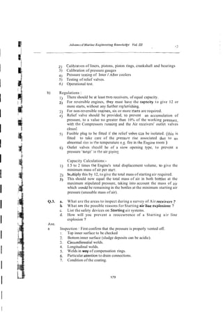2 ) Caiibratlon of liners, pistons, piston rings, crankshaft and bearings
3) Calibration of pressure gauges
4) Pressure testins of Inter / M e r coolers
5) Testing of relief valves.
6) Operational test.
b) Regulations :
1) There should be at least tv..o receivers, of equal capacity.
2) For reversible engines, they must have the capcity to give 12 or
more starts, without any fimher rep!erishing.
3) For non-reversible :ngines, six or more Zans are required.
C) Relief valve should be provided, to prevent an accumulation of
pressure, to a value no greater than 10% of the working pressur:,
witk thz Compressors running and the Air receivers' outlet valves
closed^
5) Fusible plug to be fitted if rhe relief wive czn be isolated. (this is
fitted to take care of the presstire rise associated du: to ari
abnormal ris2 in the temperature e.2. fire in the Ensine room )
6j Outlet valves shculd he of a siow opening type, to prevent a
pressure 'surse' in the air pipins
Capacity Calculations:-
1) 1.5 to 2 times the Engine's total displacement volume, to give the
minimum mass of air per sta.1.
2) h~ltiply
this by 12, to give the total mass of starting air required.
3) This should now equal the total mass of air in both bottles at the
maximum stipulated pressure, taking into account the mass of eir
which -aovld be remaining in the bottles at the minimum starting air
pressure (unusable mass of air).
Q.3. a. What are the areas to inspect during a survey of Air receivew ?
b
. What ore the possible reasons for Starting airiine expiosions ?
c. List the safety devices on Startkg air systems.
d. How will you prevent a reoccurrence of a Starting air line
explosion ?
Ans.
n Inspection :First confirm that the pressure is properly vented off.
1. Top inner surface to be checked
2. Bottom inner surface (sludge deposits can be acidic).
3. Circumferential welds.
4. Longitudinal welds.
5. Welds in way of compensation rings.
6. Particular anention to drain connections.
7. Condition of the coating.
 
