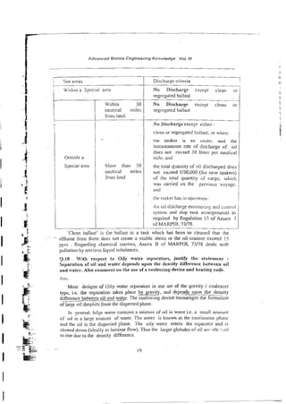 Advanced Marrne Engineering Knowledge Vol. tll
-
-
-
Sea areas
C
i Wiihin a Special area
I
Outside a
Special area
Within 50
nautical miles
from land.
-
More than 50
nautical miles
from lrnd
Discharge criteria
i
No Discharge except clean
segregated ballast
.-
No Discharge except cl&n
segregated ballast
No Discharge except either :
clean or segregated b;iliast; or when:
tne tanker is en route; and the
instantaneous m e of discharge of oi!
doesnot exceed 30 litres per nautfcal
mile. and
the total q-aiitity of 4 discharged does
sot exceed 1/30.000 ( f ~ r
new - d e r s )
of the total quantity of cargo. which
was camed on the previous voyage:
and
the tanker has in oprrarion :
An oil discharge monitoring and coiiirol
system and slop tank arrangements as
required by Regulation 15 of Annex I
of MARPOL 73/78.
'Clean ballast' is the ballast i~ a tank which has been so cleaned that the
. effluent from &ere does not create a visible sheen or the oil content exceed !5
3pm . Regarding chemical carriers, Amex I1 of MARPOL 73/78 deals with
poliution by noxioils liquid substances.
3-10 With respect to Oily water separators, justify the statenrent :
Separation of oif and water depends upon the density difference behvcen oil
and c*ater.Aiso comment on the use of z cna!escing device and heating coits.
Most designs of Oily water separators in use are of the gravity / coalescer
type, i.e. rhe separation rakes place by gravity, and depends upon the density
difference between oil and water. The coalescing device encourages the formation
of large oil droplets from the dispersed pha$e.
in .eneral. bilge water contzins a mixture of oil in water i.e. a small amount
of oil in a large amount of water. The water is know? as the contini~ousphase
and the oil is the dispersed phase. The oily water enters the separator and is
slowcd down (ideally lo laminar flow). Thus the larger giobules oroil arc :illc.:~:c.d
10 rise due to the density difference.
 