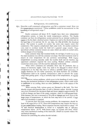 Refrigeration, Air-conditioning
Q.1. Describe a self contained refrigeration unit ror a container vessel. How xre
the temperRtllres monitored ? What pzoblems could be encountered in the
handling of refrigerated cargo ?
Ans.
Reefer containers ;of about 20 R. length) have their own independent
refrigeration system, to keep the inside temperatures uniform. The Reefer
container can have i;s refrigeration system powered by an internal combustion
engine or by the ship's electrical power. Engines are used at the docKslde and on
the l a d leg: of its journey. On it's sea trips, the ship prwidrs the electrical
power. The system is asually air coded, but some may require water (for
condensers). This requires complicated ship's pipe work. Air coold condenser
units tend to oveiheat inside the hold (of a general cargo vessel). Thus,
specialized cellular container vessch are used, which can carry sir-cooled units,
without danger of over-heating.
Early container ships had insulated holds, for camage cf reefer bo::es but
the main insulation was still the container envelope. The hold insulation tried to
ensurr an even temperature for the contaicer surroundings. With hiyher
tempera!ures occumng naturally under the weather dcck and thr hatches, the
uppermost containers iequired the most cooling. Modern cellular container
I vessels have done away whh the need for dedicated reefer holds.
When reefir containers are unloaded, there may be probiems due to
I
chanye of electricity supply. Units hay need to be chazged to diesel driven
compressors or the ship may have to unload a portable diesel genzr3tor, to
supply electricily for tke reefer conlai~crs,till shore facilities are available.
Temperatures need to be ;cgularly monitored,-in order to prevent the rerfer
cargo from getting spoilt A log is normally kept of the temperatures, at re~ular
I intervals.
There are various problems, which occur in the handling of reefer cargo.
Besides the mechanical problems of therefrigeration system, which could result
i
t
in inescient or no cooling, there are other problems, due to the iiature of the
reefer c a r p
When carrying fniit, various gases are liberated in (he hold. The fruit
i absorbs oxygen and generates hest, as well as liberates carbon dioxide. Lowest
rate of air circulation (for deciduous fruit and frozen cargo) is approximately 30
to 40 air changes per bour of the empty container, when in a refriyerated ho;d.
j With bananas, this rate is increased to 70 to 80 air chanses~per
hour Dce t~ the
larse range of temperatures, at which the fruit may have to be carried, a i~igh
rate of air circulation is required.
To prevent fruit flies from causing problems, the temperature should be
kept in the range 0.6 to 1.S0C.These low temperatures may require the h i t t2
be pre-cooledibefore loading. Micro-organism become inactivated at about -10
O
C ar,d chemical deterioralion is lowed to a negligible rate at sub-zero
temperatures below -i8 "C.With frozen cargo, ice crystals will form, which
may cause mechanical crushing of the meat cells. (Small ice crystals reduce the
mechanical damage).
Reasons for controlling the carbon dioxide include :
181
, .
 