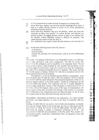 (1) A 5 %concentration of carbon dioxide is dangerous (to human life).
(
2
) Some fruits (e.g. Apples) may develop internal browningof the flesh, if
. kept in a carbon dioxide content in excess of 2% (Core putrefaction
caused by anaerobic bacteria).
(3) Some fruits (e.g. Bananas) may give off ethylene, which can cause the
remainder to~ripenmore quickly. As carbon dioxide and ethylene are
pi-esent toyether, rhe carbon dioxide ccntent is taken as an indicator far
t h l ethylene cantsnt Shylene content is difficult to measure). The
carbon dioxide content is kept less than 1%.
(4) Porr Authorities may require carbon dioxide coGtents to be !ess :han 0.5
%.
0 . 2 In the case of Refrigeration lube oils, discuss :
a) Properties,
1;) Flocculation.
Explain the principle nf a Psychrometer, used in an ?ir conditionii~g
system.
A. ..
11 i~
r i . The purpose of the luSe oil, in a refrigzratior: system, iz to lubricate
arid to seal, pacicularly with screw compressors. The lube oil comes into
coii,;:c< with the refrigerant and its miscibility is an important factor The oil
bei;;i;, a iiydro-carbon, would normally be very miscible wiih the !?eons, in the
w::i-k:q range of tsrrperatures. Lube oil is c a ~ i e d
over from the Compressor,
bu! most of it is returned periodically by the oii separator. This means that the
lev4 in the sump is a balance, between the lube oil in circulation (mixd with
the %a:;)and the !she oil in the machine.
The separator is .lever one hundred percent effective; consequently, some
Iiibe oil always goes :hrough the system. ARer the condenser, ihe oil is present
i r i a siution with the liquid refrigerant. Preventing the deposition of this oil, on
the hean transfer surfaces, is the main problem. A build up of deposited oil will
seiiotisly afFect heat transfer. The evaporator coil size is usually desi~nedto
ensiul:: a high enough flow velocity of the refriyerant, to entrain the hibe oil. At
low iiowis, !he oil will deposit, hence some of this type of contamination u,ill
alwti.ys occur. As the lube ~ i l
reaches the cold par! of the system, it is essential
tiliii irr behaviour at low temperatures does not affect the plant, i.e the oil must
not cungeal, hence its Pour point and Viscosity must be correct.
I~'1occulaiioii: FLocculation is defined as the coalescence, of a finely divided
precipiiate, into larger particles. It exists in the form of cloud-like tufts (or
flocs).
Cooling, of reefer lube oil, can cause a wax to form and precipitate, eventually
forttiir~g
wax crystals. When in the crystal state, the wax is a flocculent,and the
retn{?ecatun:at which this occurs is call the Floc poiat. The FIoc point is
detti::i~ined by cooling a sample of refrigerant containing 10 % oil - the
!i;~i!~;i:rnti.~re
at which the wax precipitates, is the Floc point. Wax crystals in a
~eh~~,eraiiorr
system, would have a detrimental effect on expansion valves and
riii.it hr: avoided.
 