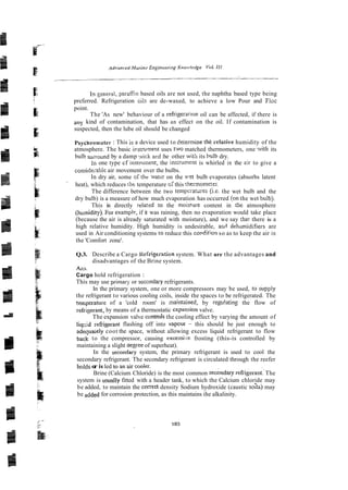 In zeneral, parafin based oils are not used, the naphtha based type being
preferred. Refrigeration oils are de-waxed, to achieve a low Pour and Floc
point.
The 'As new' behaviour of a refrigerat~on
oil can be affected, if there is
any kind of contamination, that has an effect on the oil. If contamination is
suspected, then the lube oil should be changed
Psychrometer : This is a device used to determine the velative humidity of the
atmosphere. The basic i~strurilent
uses two matched thermometers, one with its
bulb suzound by a damp ..vick a ~ d
:he other with its bolh dry.
In one type cf instmment, the ins:rument is whirled in the zir to give a
conside;ablc air movement over the bulbs.
In dry air, some o i thc xatzi on the v:et bulb evaporates (absorbs latent
heat), which reduces the temperature of this thermomerer.
The difference between the two tempcratiires h e . the wet bulb and the
dry bulb) is a measure of how much evaporation has occurred (on the wet bulb).
This is directly related to the moirwe content in the atmosphere
(humidity). F& examplr, if it was raining, then no evaporation would take place
(because the air is already saturated with moisture), and we say thai there is a
high relative humidity. High humidity is undesirable, afid dehdmidifiers are
used in Air conditioning systems to reduce this condition so as to keep the air in
the 'Comfort zone'.
Q.3. Describe a Cargo Kefrige~ation
system. What are the advantages and
disadvantages of the Brine system.
Acs.
Cargo hold refrigeration :
This may use primaq-or seccndary refrigerants.
In the primary system, one or more compressors may be used, tosupply
the refrigerant to various cooling coils, inside the spaces to be refrigerated. The
tezperature of a 'cold room' is maintnined, by regu!ating the flow of
refrigerant, by means of a thermostatic expansion valve.
The expansion valve contmk the cooling effect by varying the amount of
liq>d mfiigerant flashing off into vapour - this should be just enough to
ade~uaiely
coot the space, without allowing excess liquid refrigerant to flow
back to the compressor, causing excessi.:e frosting (this-is controlled by
maintaining a slight aepee of superheat).
In the secundary system, the primary refrigerant is used to cool the
secondary refrigerant. The secondary refrigerant is circulated through the reefer
helds o
r is led tto 2n air cooie~.
Brine (Calcium Chloride) is the most common secondary refrigerant The
system is usually fitted with a header tank, to which the Calcium chloride may
be added, to maintain the correct density Sodium hydroxide (caustic soaa) may
be added for corrosion protection, as this maintains ihe alkalinity.
 