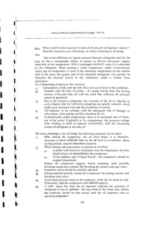 Q What could be the reasons for lube oil to absorb refrigerant vapour 1
Describe measures you will adopt, to reduce foaming in oil sump^
Ans.
Due to the difference in vapour pressure between refrigerant and oil, the
lube oil has a considerable ability io entrain or absoib refriserant vapour,
especially at low temperature. After a prolonged standjtill, more oil is absorbed
by the refrigerant. When starting a reefer compressor, under circunistances
where the oil temperature is close to the saturation temperature on the suction
side of the piant, the greater pxt of the absorbed refrigerant lvili quickly be
frecjaiier the pressure lowers in the crankcase), under a violent f0-m
generation.
in a refrigerating compiesso; :his involves :
1) Consumption of oil, with the risk oftuo low an oil level in the crankcase.
2) Troubles with the lube cil pump - thz pump cannc~t4rax.v the boi!ing
mixture of R22 and lube oil, with the resalt that sufEcient oi! pressur?
cannot be genera!&
3) Due to the rnix&in refrigerant, the viscosity of the oil is r?duced, to
i ~ c h
a degree, that the lubricaiicn properties are greatly reduced, which
could cause increased iuear and the possibi!ity of seizure.
4) 'Oil hammer' in the cylinder,, with the subsequent risk of damage to
valve piatt-s, .:alve springs and ihe unloadins device.
5 ) In hermetically sealed compressors, there is an increased risk of 'burn-
out' of the motar Especia!!~in R??compressors, rhe punctue voltage
irom winding to earth is reduced consioerably, with the increasing
content ofrefrigerant in the lube oii.
To reduce fnsrning in the oil sump, the following measures can be taken :
I) After starting the compressor, the oil level drops, it is therefore,
necessary to allow su%cienr h e for the oil level to re-stabilize. Shon
cycling periods, reqcires immediare attention.
2) While starting, take precautions to prevent an oveitlow
a) in plants with forced air circulation over the eva?orators, the fans
should always be started beiore the compressor.
bj At the slightest sign of liquid 'knock', the compressor should be
stopped immediately.
Reduce the compressor capacity before restarting, until possible
knocking sounds have ceased. TIY
throttling the suction side stop. valve.
3) Expansion valves should be correctly adjusted.
4) During standstill periods, isolate the Compressor by closing suction and
discharge stop valves.
5 ) Avoid rapid pressure drops in the crankcase, while the oil sump is cold.
If necessary, stanthe compressor with reduced capacity.
6) A 'cold' return line from the oil separator indicates the presence of
refrigerant in the oil separdroi i ~ e
stop valve in the return line, before
the crankcase, should be kept closed, until the oil separator rises to
operating temperaiur?
 