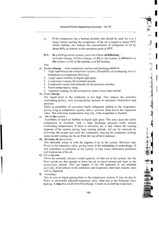 7 ) If?he compressor has a heating elenent, this should be used for 4 to 8
hours, before starting the compressor. If the oil is heated to about SODC 3
before starting, this reduces the concentration of refrigerant in'oil by
about 80%, in relation to the saturation point at 20°C.
" J
-
Q.S. In a Refrigeration system, state the effects of following :
a) Under charge, b) Over charge, c) 4 i r in the system, d) Moisture in -
- 1
the system, e) Oil in tht: xystem, and I) Flooding.
-.;
Ans.
a) Uatder-charge : Low compressor suction and discharge pressiire. -, i I
1. Xigh superheat at the comprEssor suc:ion. (Possibility of overhearing and riii
breakdown at compressor delivery)
2. !,a~.rgevapour bubbies in liquid sight glass.
1 Compressor ilmriin~
Tor extended periods.
4 Compressor cycles intermittently on the pressure switches.
5. R m m temperatures rising
6. krnrnerer reading, for the cGmpresssr motor, lower than normal
5 ) OVFR.
Charge:
The liquid level in the condenser is too high. This reduces the avalab!c;
condmsirig sudace, with correspsnc'ing increase in saturation temperature and
pressare.
There is possibility of txcessive liquid refrigerant gettin3 to the evaporator,
giving icing at compressor suciion, and a presswe drop across the expansion
valve. The cold room temperatures may rise, if the evaporatoi is flooded.
7
c) Air in the system :-
tI
!:os.sibility of small air bubbles in liquid sight glass. This may cause the reefer
compressor to overheat, with a high discharge pressure (with normal
contln~singtemperzrure). If there is excessive air, ir may reduce the cooling . -- i
~ ~
c
dpaky
' r or' the system givins long running periods. Air can be removed by ~s~
+
,
.
ccllrclina the system gas (into the condenser), leaving the condenser cooling
water on and venting out the air 6om the top ofthe Condenser.
d) I'iioistuw in thesystem : ..
e
:t~i
-.
~~ ~-
This ~~ormally
comes in with the iqress of air in the system. Moisture may , *.,
freeze ai tire expansion valve, giving some of the icdications of undercharge. It
&+
wi!l contribute to corrosion in the system It may cause lubrication problems
!$za
a d brcnkdown of the oil. G
-
e) <Xi ~ I I
s.ysim : ..
~ ~
$
3
=
Tirecr: are normally always a small quantity of lube oil in the system, but the
S
@
Z
y
fluid speeds are fast enough to force the oil to travel around and back to the
cornprmsor suction. This can happen if the Oil separator is not wol-king -
.-
~ ~
Z
coi-rdy. (Coil collects in the condenser and evaporator, their heat transfer rates .
:
:
Z 3
..
s
will impaired.
I) i'loorlhl~
:
.This is %
:
a
n as liquid gettins back to the compressor suction. It may be due to
fault*/oc ii~correctlv
adjusted expansion valve. Also due to the Solenoid valve
>
leaking. It may also result from Overcharge. It leads to an iced-up evaporator.
-
-
186
 