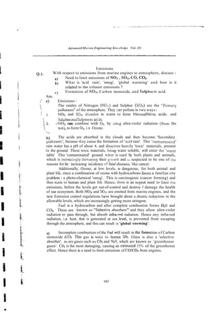 Emissions
1 . With respect to emissions from marine engines to atmosphere, discuss :
a ) Need to limit emissions of Nos,SOX,.
CO, C a .
b) What is 'acid rain', 'smog', 'global warming' and bow is it
d a t e d to the exhaust emissions ?
c) Formation o
: SO-, Carbon monoxide, and Sulphuric acid.
Ans.
[ a) Emissions :
 The mides of Nitrogen (
N
O
,
) and Sulphur (SOX)are the "Primary
i
polluiants" of the atmosphere. They -an pollute in two ways:
i 1. NOs and SSs dissolve in watm to form NitroudNitric acids. and
i Sulphur~udSulphuric
aciA
i~
2. +NOx can combine wkh 01, by isiug ultra-violet radiation (from the
sunj, to form 0 3 , i.e. Ozone.

b) The acids are absorbed in the clouds and then become 'Secondary
poilutanrs', because they cause the formation of 'zcid rain'. This 'cont3minated'
rain water has a pH of about 4, and disscives heavily 'toxic' materials, present
in the ground. These toxic materials, being water soluble, will enter the 'water
table' This 'contaminated' ground whter is nsed by boih plants and animals,
which is increaxingly darnazing their ~:cwijiand ia suspected to be one of the
reasons for:he increasing incidence of fatal diseases, like cancer.
Additionally, Ozone, at low levels, is dangerous, for both animal and
plant life, since a combinarion of ozone with hydrocarbons forms a familiar city
~roblem
: a photo-chemical 'smog'. This is carcinogenic (cancer forming) and
thus t ~ x i c
to human and plant life. Hence, thzre is an urzent need to limit the
emissions, before the levels get out-of-control and destroy / damage the health
of ~ u r
ecosystem. Both NO3 and SGs are emitted from marine engines, and the
new Emission control regulations have brought about a drastic reduction in the
.~ .
allowable levels, which are increasingly getting more stringent.
Fuel is a hydrocarbon and after complete combustion forms H20 and
COz. These are known as "Sekctive absorbers" and they allow ultra-violet
radiation to pass through, but absorb infra-red radiation. Hence any infra-red
radiation, i.e. heat, that is generated at sea level, is prevented from escaping
through the atmosphere, and this can result in 'global -.varming'.
c) Incomplete combustion of the Fuel will result in the formation of Carbon
monoxide (CO). This gas is toxic to human 5fe. Glass is also a 'selective
absorber', as are gases such as C02 and N20,which are known as 'greenhouse
gases'. C02is the most damaging, causing an estimsted 55% of the greenhouse
effect. Hence there is a need to limit emissions of CO/CO2 from engines.
 
