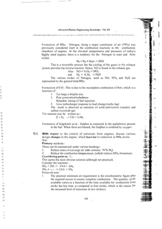 Formation of NOx : Nitrogen, being a major constituent of air (79%) was
previously considered inert in the combustion reactions in the combustion
chambers of engines. At the elevated temperatures and pressures of today's
highly rated engines, there is a tendency for the Nitrogen to react and form
oxides.
N2 + O2+ Heat -> 2NO
-
I his is a reversible process but the cooling of the gases iil the exhaust
system prevents the reverse reaction. Hence, NO is found in the exhaust gas.
Also NO + 'A 0 2 ->NO2
and N2i % Ot ->N20
The various oxides of Nitrogen, scch as NO, NO2 and N2O are
represented by the general tern Nos.
Formation of CO :This is due to the incomplete combustion of fuel, which is a
function of:
1 . Tao large a droplet size.
i Poor penetratiodturbulence.
. Retarded timing of fuel injection.
4 S!ow turbocharger response t3 load change (turbo lag)
The result is observed as emission of solid panicu!aks (smoke) and
carbon monoxide gas.
Tile reaction may be written as:
C + 0 2 -ico + % 0;
Formation of Sulphuric acid : Sulphur is contained in the asphaltencs present
in the fuel When these are burned, the Sulphur is oxidised by o s y ~ e n
Q.2. With respect to the control of emissions from engines, discuss various
design changes to the engine, which haveled to reduction in NOI levels.
Ans.
Primary methods :
These can be summarized under various headings :
I. Reduce mass of scavenge air. (Air contains 79 OA Ni).
2. Reduce the combustion temperaiures. (e-hich reduces NOs formation).
C~llssdering
point no. I :
This seems the most obvious soiution (although not practical).
Consider the reactions :
8Nz +202 -> 4 N 0 + 6N2
4N2 + 0 2 3 2 N 0 i-3Nz
Points $3 note :
1. The practical minimum air requirement is the ctoichiometric figure plus
the required excess to ensure complete combustion. The quantity of air
available varies as a function of the time available for con~bustioll(two
stroke has less time, as compared to four stroke, which is the reason for
the increased level of emissions in two strokes).
 