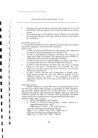 2. Scavenge air is used (on both two and four stroke ensines) to reduce the
thermal load. Thus any reduction will increase the load on the coolins
systems.
3. No sca-densesystem is 100% efilcient. So any reduction of air will affect
the combustion efficiency. Also, there will be an increase in the specific
fue! combustion.
Considering point no. 2 :
It is known that, the higher the cycle temperatures and the longer the residence
time ai high temperature, the more the NOS formation.
Pointst
o note:
1. lil crder to raise thermsl efficiency and reduce specific fuel combustion,
the part-[cad pressures/temperatures were rGsed (V.I.T.).
2. In order to raise propulsive efficiency with direct drive en~ines,the
engine sp;ed (rpm) wzs reduced. This increased the time available f ~ r
combbstion. which 1
3 turn lead to higher NOx formation.
j In order to rsdlice fuel costs, the fuel quafity was reduced. This lead to
an increased bcrn-out $me, .vhich lead to hixher NOzformation.
3. In order to limit after-burning, the bu!k of the fuel cnarqe is injected
during the first ;rhase of cynbustion. This increased the cycle
tenpcratures. In order to lower'them, fkber varizrions, such as dwble
injection are being tried out.
5. In order to reduce corrosion due to condensation of Sulphur gases,
highly alkaline cylinder oils were used. With the adoption of load-
controlled ccoling, the amount of acid produced -has reduced
signiticantly. However, this is now seen as an incieased level of Silx in
the exhaust
Secondary methods :
Primary methods try to reduce N o s levels, to existing legislation levels,
but when more intensive N o r reductions are demanded, by hture legislation,
then secondary methods could be used. Another alternative is to 80 in f ~ r
electronic fuel injection with microprocessor contrcl, which can control the
combustion proass to reduce the emission levels significantly. Secondary
methods involve the use ofthe Selective Catalytic Reduction (SCX)Systen~~
Briefly the SCR system involves :
1. Mixing the exhaust sas with Ammonia.
2. Passing the resultant mixture through a catalytic reactor at a
tempeiature between 300 -400 OC.
ZNH, + Heal + Catalyst -> ?Hz + NZ+Catalyst.
Ifwe mix with exhaust %ascontaining NO + 0 2
2 W r + H + C + ~ N & + ' / ~ O Z - > ~ N ~
+3H20+02+C.
Ifwe mix with exhaust gas containing N20 + 0 2
2NH3 + H t C +N1O + 02 -> 2 h + 3HzO + C~
 