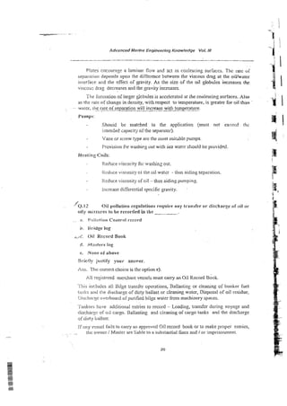 Advanced Marine Engineering Knowledge Vol.NI
-i'
P!ates cncouragc a laminar flow and act as coalescing suriaccs. Thc ratc or
separa:ion depends upon the difference behveen the viscous drag at the oilfwater
interface and the effect of gravity. As the size of the oil globules increases the
viscou.; drag decreases and the gravity increases.
The fomiarion of larger gkbules is accelerated at the coalescing surfaces. Also
as rhe rate of change in density, with respect to temperature, is geater for oil than
. - - twa!w, lire
----
rale oiseparation will increase with ternzerature.
- -
BgL2nlp3:
Shouid be matched to the application {must not exceed the
intenzed capacil] ~i!heseparator).
Vane or screw type are the nost suitable pumps.
Provision f2r washirg out with sea water should be pl-ovidcd.
Heeiing Coils; .-
@
Reciuce visco~ity
fa: washins out.
Ilcdiice viscosiry oi the oil water - thus aiding sepaiation.
ICcduce viscosity of oil -thus aiding pumpins.
lricrcase differential specific gravity.
'0.12 Oii poilution regulations require any transfer or discharge o f oil or
oity mixiawes lo be recorded in :be
. . a. Poiii~tion
Control record
b, Wsidge log
,
>
A
:
. Oii Record Book
4 . tMvsters log
e, None of above
Rrietly jristify your answer.
h s . ?'tic correct choice is the option c).
All ?egistered merchant vessels must eany an Oil Record Book.
. 8 . ,
1'1~s
ii~r;!udesa11 Bilge transfer operations, Ballasting or cleaning of bunker fuel
!ail!is and the discharge of dirty ballast or cleaning water, Disposal of oil residue,
i>ischaiy oveiboa~d
of purihed bilge water from machinery spaces.
.,.
i ankers have additional entries to record - Loading, transfer during voyage and
rlis<;har~;c
of ori carso. Ballasting and cleaning of cargo tanks and the discharge
ofdirty bi~llast.
lf;iny vessc! fails to carry an approved Oil record book or to make proper entries,
. . !!ic owner / Master are liable to a substantial fines and / or imprisonmeni.
 