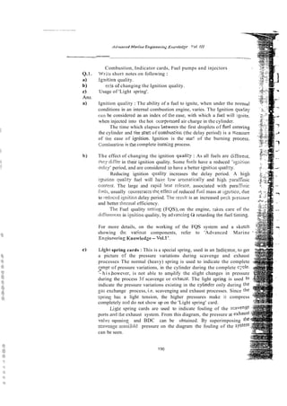 Adurisced iWor;,te E,rgilteerirr,-;
K,rorvlcilg !'or. [I1
--
Combustion, Indicator cards, Fuel pumps and injectors
Wn-it&
short notes on following :
igrlition quality.
..
eirs of changing the Ignition quality.
Usage of 'Light spring'.
Ignition quality : The ability of a fuel to ignite, when under the no
conditions in an internal combustion engine, varies. The Ignition q
can be considered as an index of :he ease, with which a h~el
will i
when injected into the hot ccrrpressed air charge in the cylinder.
The time which elapses hetween the first droplets of fitel en
the cylinder and the stG of combus:ior, (the delay period) is a ir,
of the ease of igcition. Ignition is the star! of the burning p
Curnhusrino is t3e complete burning process.
The effect of changing the ignition qua1i:y : As all fuels are differen
1hey diiier in rheir ignition quality. Some fuels have a reduced 'igaitio
dslzy' period, and are considered lo have a better igniti~n
quality.
Reducing ignition qualily increases the delay period. A hi
igiitiori quaLily fuel will hzve 13w arotnaticaily and hish p r a
cori!enr. The large and rapid'heat release, associated with para
iiicls,usually counteracts theeffeci of reduced he1 mass at igiirio;
to i-educediynitica delay period. Tie residt is an increased pe-k pr-sii~
and better thennal efficiency.
The Fuel quality setring (FQS), on the engine, rakes care of t
diffknces in ipition quality, by ad-gancingGr retarding [he fuel timing.
For more details, on the working of the FQS system and a ske
showing ihr; varioils components, refer to 'Advanced Marine -
Esi~ineoring
Knowledze - Vol.1'.
Ligl~i
spring cards : This is a special spring, used in an !ndicstor, to ger
a picture cf the pressure variations during scavenge and exhaust
processes The normal (heavy) spring is used to indicate the complete
r?!nze of pressure variations, in the cylinder during the complete c;r-Ie-
.-
~ h i s ,however, is not able to amplify the slight changes in pressure
during the process 3f scavenge or exhaiisr. The light spring is used to
indicate the pressure variations existing in the cytindtr only during the
g?lsexchange process, i.e. scavenging and exhaust processes. Since the
spring h;is a light tension, the higher pressures make it compress
completely and do not show up on the 'Light spring' card.
Light spring cards are used to indicate fouling of the scave
ports and the exhaust system. From this diagram, the pressure at exhaust
vallfi: opening and BDC can be obtained. By superimposing [he
scavengi: mariiii~ltl pressure on the diagram the fouling of the S F
can be seen.
190
 