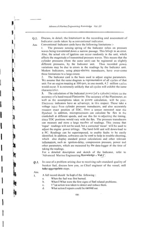 Q.2, Discuss, in detail, the limitatioxls in the recording and assessment of
Indicator cards taken by a conventional indicator.
Ans Conventional Indicator cards have the following limitations :-
I. The pressure sensing spring of the Indicator relies on pressure
waves being transmilted down a narrow passage. This brings in an error.
Also, the actual site of i ~ i t i o n
can occur randomly in the unit, which
affects the magnitude of transmitted pressure waves. This means that the
cylinder pressures (from the same unit) can be registered as slightly
different pressures, by the Indicator unit. Thus recorded powel
variations may be due to errors in the readings by the Indicatcr unit.
Modem Indicators, using piezo-electric transducers, have over-come
these limitations !o a large extent.
2. The Indicator card is the basis used to adjust engine parameters.
We assume that the same diagram is represtntativc of all cycles of that
unit. For an engine running at I00 rpm, in one month, 4.2 million cyclrs
would occur. It is extremely unlikely that ail cycles will exhibit the same
charactefistics.
3. The calculation of the Indicated powcr [of a cylindel-j relied so the
accuracy o f a hand-traced P!animeter. The accuracy of the Planimeter, as
well as the assumptions taken in pswer calculation, will be poor.
Electlonic indicators have an advantqe, in this respect. These take a
voltage inpr;t from cylinder pressure transducers, and also accurately
measure exact position of TDC, Ikom a sensor mowred near the
flywheel. in addition, microprocessors can calculate !he flex in the
crankshaft at different speeds, and use this for re-adjustin8 the timing,
sincc TDC positions would vary with the flex. The pressure transducers
can measure and store a large number of readings. This rneans that
'rogue' readings wilt not be used, but a corrected 'mean' wiil be used to
adjust the engine power se!tings. The hand-held unit will down-load to
a PC. Readings can be superimposed, to enable faults !o be easily
identified. In addition, softwares can be nsed to help in trouble-shooting,
which also display standard power calculations and other relevant
information, such as ignition-delay, compression pressure, power and
other parameters, which are measured by the data-logger at the time of
taking the readings.
For a detailed description and sketch of the Indicator, refer to
'Advanced Marine Engineering Kncwledge - V01.1'.
Q.3. In case of a problem arising due to receiving sub-standard quality of
bunker fuel, discuss how you, as Chief engineer of the vessel, mill
take appropriate steps.
Ans.
1. A full record should be kcpl of the following :
a. When the fuel was first burned.
b. When I What were the first signs of fuel related problems.
c. ":?at action was taken to detect and reduce them.
d. What action I repairs could be canied out.
 