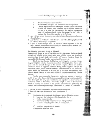 e. What components were overhauled.
f. When w3s the 'off-spec' fuel last burned and its disposition.
x. Chanse in performance of the engine, once the vessel had ceased
to bum the 'suspect' fuel. Previous logs or records should be
referred to, to show that the engine (or any specific component)
was well maintained and within the normal 'service' life, to
confirm that the problem was due to the fuel only. . .
I . Any relevait reports from surveyors, undawriters and engine manufacturers i
i
should be kept.
2. .4nf damage to machinery pars should be recorded. Photographs should
be takzn of the damaged co!nponenks.
3. Copies of bunker receipts must be preserved. Most imponant of all, the
ship's retained drip sample drawn during the bunkering must be kept safe.
Also a sample of ?
!
!
e pre.kms bunker.
The following procedure skc~uld
be followed:
Exact recxds should be kept of rhe tada in which the suspect fuel was placed
I
on delivery, whether or not thcse tanks were Lnitiaily empty and details of
quantirles held in each tank. All trmsfers of 'suspect' bunkers should be
recorded in full. Copies of hunker receipts m s t be presewd
The Ouxer can then put the Charterer andig: Supplier on notice. Fie car1
lodge a complaint with the Charterer or supplier, zlleging that the fuei is ~oCf- : :
spec' and has caused damage to his vessel's engines. There are certain 3 ;
limitations placed in supplier's contracts. Many bunker suppliers rely on the
'limitation clausi', which seeks to impose a time consiraint on the Pxchaser.
during which the notification of a claim has to be made. For example, one
coatract states 'Owners to give notice within 7 (seven) days o; any Quality
dispute'.
Another more reasonable clause states 'claims on account of quantity,
qiiality 3r any other claims shall be communicated in writing to us immediately
after discovery'. !
n law, such limitations are regarded as enforceabie, in
contractual terns, if they allow a reasonable length to time to discover any
defect in quality, in relation to the specific circumstances govemino the
contract. This limitation period ranges From as little as 3-4 days to 3-4 months.
Q.4. I) Discuss, in detail, reasons for deterioration in combustion.
2) HOIV
will yoti trace the causes of poor combustion 7
Ans.
I) Combustion performance can deteriorate when the following occur :
A. Incorrect fuel injection within the cylinder, due to
a) Fouled injector nozzle,
b) Incorrect assembly of injector nozzle during overhaul
c) Excessive wear of injector holes, or seating faces.
B.' Incorrect temperature of the fuel.
If temperature is too low then,
102
 