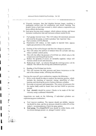 a) Viscosity increases, thus fuel droplets become larger, resulting in
inadequate surface area for combustion and slower burning. The
droplet forms a hard layer around it, which reduces evaporation and
hence afiects the burning.
b) Fuel spray become more compact, which reduces mixing, and hence
increases combustion time and increases exhaust smoke levels.
C. Fuel pump internal wear. This will reduce the maximum pressure
delivered by the pump, as weil as produce 'late ir~jection'thus :
a) Fuel econnniy will be affected.
b) Penetration will reduce, as fuel supply is injected later, againsi
nigher gas presstires in the cylinder.
D. Fouling of the turbocharger and thus low charge ai; pressure
a) This will reduce the oiitf;ow of exl~ausrfrom [he cylinder and tll~iz
reduce cylinder content purity.
b) This will also affect the pressure of scaven_eeair, which reduces the
compression and thgs ppak pressures.
c) Reduce the qnntity of excess air normally supplied, whicn will
increase smoke levels and emissions.
6) Reduced air 'swirl', as velocity through the scasenge pons .:>ill be
reduced. This affects the mixing and combustion process.
E. Foilling of the Exhaust gas boiler.
a7 This will increase the hack pressure and hence fernperattire at the
end of the exhaust stroke, affectins fuel efficiency.
2) Tracing the cause of poor combustion requires the following :
1. Draw cards should be taken to analyze the injection process, which
includes the checking of injection timing, possihiliry of after-
buming and checking the power balance between cylinders.
2. Scavenge air pressure and temperattire. The correct air pressure (for
the engine load) could be found from test bed ~ s u l t s
or previous
records.
3. Fuel viscosi:j should be correct. Checks to be made of rhe fuel
viscosity using a calibrated visconleter.
inspections are made on the following, if individual cylinders are
experiencing poor combustion :
4. Fuel injector condition. The injector should not dribble, injector
tip should be clean, and the set pressure should be within 6% of the
maker's recommendations. Check the spray pattern.
5. Fuel pump. The plungerhamel wear should be within limits, with
no erosion damage present on plunger / control valves.
 