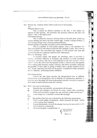 (
2
.
5
.Discuss the common faults which could arise in fuel pumps.
411s.
Plungesf Barrel wear
This is caused by abrasive particles in the fuel. it will reduce the
anmunr of fuel injected, the maximum fuel pressure achieved and also will
inject i! 'late' in the engine cycle.
Caviiation damage
This is ca~iscdby excessive pressure drop at the spill ports, prodicing
erosion damage just above the helix control edge. Usually a design prfiblem, i t
i,;Il inci-easeplitnger wear, rzducing sealing efficiency.
Excess leakage of fuel into camshaft system feootami;lation)
This is a problem in trunk piston engines, since it can introduce low
fiaslr ipoirit (fuel) oil with abrasive pariicles inlo camshaft I sump. This is not so
:;iuctt a probleni wirh cross-head type engines. It will increase cam wear and
iiicreasc the risk of a crankcase explosion (low flash point).
Wc::! at tliscliarg: valve
In aiixiliary engine fuel pumps, the discharge valve is pl~ovided io
proclk~cicnntrolied reduction in discharse $pe pressure to avoid secoiidary
:~ijcc!iuw, and reduce time lac to refill pipe-line at the (lest irijecrioii. If the
valve: is worn, this will red~ce
the quantity of fuel it rernoiies from the pipeline
w1i;:ri scating (and increases seating velocity), arid hence secondary injections
are possible. Iivalve leaks or spring is broken, then a cpater quantity of firel
ivili 'cscnpe' and hence less fuel mili be injecte2 (compared is other cylinders)
at iit:xt injection, producingcylinder imbalance.
Fuel pririlp seizure
Se:iztii-e can take place Detween the pltingerharrel due to different
~~~~~~~~~~atrires. or at plunger/seal= due to build-up of cilrbonaceous particles. 111
es!ri:rni. 1;ases. the pump will stop reciprocating verticaily, but just as impor-la:ll
is liic need to rotate and hencestop fuel uelivery.
Q.6. With i-::fer-ence to fuel pumps :
a) Describe the cam (profile). giving details or the same.
b) Xxplairi why plungers are driven by cams, rather than eccentrics.
'Xi~enwill you need to inspect the cam and haw is this carried out ?
c ) Is the torque on a canishaft constant or varyin.g.3
Ails.
n) The profile of the &el cam is dictated by the following requirements:
1 . Need ro avoid sudden accelerations, which increases the shock '?adins
niid thc inorive force required.
2. Slnoolt~
deceleration, to avoid the plunzer ieavin~
the cam profilc ai tile
c~rd
ofinjeciion, oi-bouircing.
,
.
I . As bowicing speed is proportional to
 
