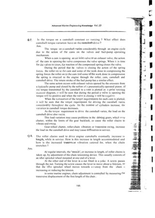 Advanced Morine Enginecriag Knowledge Y
o
!
.1
1
1
Q.7. Is the torque on a camshaft constant o r varying ? What effect does
camshaft torque variation have on the camshait drive ?
Ans.
The torque on a camshaft varies considerably through an engine cycle
due to the action of the cams on the valves and fuel-pump operating
mechanism.
When a cam is opening an air inlet valve cr an exhaust valve, the action
of the cam in opening the valve compresses the valve springs. When it is time
for the valves to C~OS?,
the reaction of the compressed spring closes the valve.
During the period that :he valves is closing the action of the spring
f~rcesthe roller cn io the cam and some of the work done in compressing the
spring forces the roller on to the cam 2nd some ofthe work done in compression
the spring is returnttd co the engine through the roller, cam, camshaft and
camshafi drive. The return stroke of the fuel pump has a similar effect.
The same action occurs with exhaust valves opened by the oressure from
a hydrau!ic pump and closed by the a c t i o ~
of 2 pneumatically operated piston. if
we torque transmitted by the camshaft to a cam is plotted or. 2 polar lwizting
mGment diagram, it will be seen that during the period a va!ve is opening the
torque wili be positive and when the valve is closing it wiil be rxgativs.
When the sommation of the torq~e're~uirements
for each cam is platted,
it wiil be seen that the torqoe requirement for driving the catnshaft vaees
consi6erably t!xoughou: the cycle. As 'rhc number of cylinders increase, thr
vxiation in camshafi torque decreases.
As the torque requirement to drive the camshaft varies, the load on the
camshaft drive also varizs.
This load variation may cause problems in the dliving gears, whick p a y
chatter, within the limits of the gear backlash, or cause the roller chains to
vibrate and swirg.
Gear-wheel chatter, roller-chain vibration or iransverse swing, increase
the load on the camshaft drive and may'cause dificulties in service.
4.8. The roller chains used to drive engine camshafts eventually increase in
length, while in service. How is this increase in length accommodated and
how is the increased transveise vibration catered for, when the chain
stretches ?
Ans.
At regular intervals, the 'stretdh', or increase in length, of roller chains is
taken up, by adjustment of the chain tensioning device. This usually consists of
an idler sprocket wheel mounted at one end of a lever.
At the other end of lhe lever is a nut fitted in a yoke. A screw passes
through the nut. Turning the screw causes the lever to move about a fulcrum, so
that the idltr sprocket wheel moves towards o r away from the chain -
increasing or reducing the tension.
in some marine engines, chain adjustment is controlled by measuring the
transverse displacement of the free length of the chair.. '
 