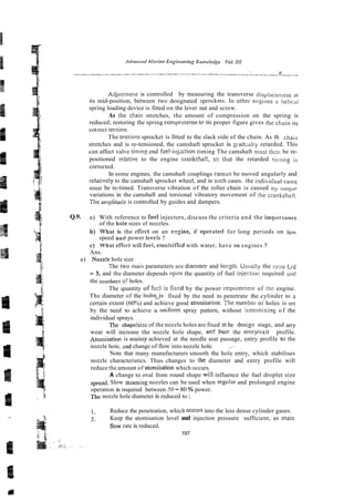 Adjusrnlent is controlled by measuring the transverse tlisplace~iie~~~
its mid-position, between two designated sprockeis. In othei- engioes n i>e1icui
spring loading device is fitted on the lever nut and screw.
As tlie chain stretches, the amount of compression on the spring is
reduced; restoring the spring comprzssion te ils proper figure gives the chain its
cot-rect telision.
The tensio% sprocket is fitted to the slack side of the chain. As th
e
chaiil
stretches and is re-tensioned, the camshaft sprocket is giadcaliy retarded. This
can affect valve t h i n s end fue!-irijzction timing The camshaft mtist th:n be re-
positioned reletive to the engine crankssae, so that the retarded tii-,~ingis
corrected.
In some engines, the camshaft couplings canfior be moved angularly and
relativeiy to the camshaft sprocket wheel, and in s x h cases. the indibidual cams
musi be re-timed. Transverse vibration of the roller chain is caused by I O ~ ~ U P
variations in the camshaft and torsional vibratory movement of tlie crankshafr.
The anrplitude is controlled by guides and dampers.
Q.9. a) With reference to fuei injectors, discuss the criteria and the imporlance
of the hoie sizes of nozzles.
b) Whal is the effect on an ezgine, if operared for long periods on i o , ~ ~
speed and power 1eve:s 7
c) What effect will fuei, emulsifli-d with water, have gn engines ?
Ans.
a) Nozz!e hole size
Thc two main parameters are diameter and lengh. Usually the iniio Lld
= 3, and the diameter depends lipon the quantity of fuel injectio~:required znt!
the nombe1.s o
o
f holes.
The quantity of fu-1 s fixed by the power requiremeni of tlir engine.
The diameter of the holegjs fixed by the need to penetrate the cylinder to a
certain extent (60%) and achieve good atomisation. Tne nombet- o i holes is set
by the need to achieve a uniform spray pattern, without iutermixing o f the
individual sprays.
The shapdsizeof the nozzle holes are fixed at:he de9.ign stage, and any
wear will increase the nozzle hole shape, an5 burr the entry/cxit profile.
Atonlisation is mainiy achieved at the needle seat passage, entry profile to the
nozzle hoie, s d change of flow into nozzle hole.
Note that many manufacturers smooth the hole entry, which stabilises
nozzle characteristics. Thus changes to the diameter and entry profile will
reduce the amount of atomisation which occurs.
A change to oval from round shape wi:l influence the fuel droplet size
spread. Slow stzaming nozzles can be used when regnlar and prolonged engine
operation is required between 50 -80 % power.
The nozzle hole diameter is reduced to:
1. Reduce the penetration, which occu~s
into the less dense cylinder gases.
2. Keep the atomisation level and injection pressure sufficient, as mass
now rate is reduced.
197
 