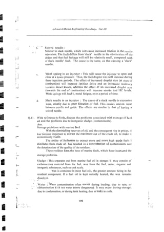 . . . . . ..
b. Scored needle :
s.. I
Similar to slack needle, which will cause increased friction in the needle
operation. The fault differs from 'slack' needle in the observatior: of tlie
defect and that fuel leakage will stili be relatively smal!, compared with
a 'slack needle' fault. The cause is the same, as that causing a 'slack'
nzedle.
c. s2ring in an injector : This will cause the injecior to open and
close at a lowei-pressure. T h x , the fuel droplet sizz will increase during
these injection periods. The effect of increased droplet size (at stan of
combustion) wi!! increase igr.ition de!ay 2nd an i~creasedtendency
iwvards diesel knock, wherhereas the effect of &
? increased drcplet size
(towards the end of combustion) will increase smoke z?d HC levels.
Weak spiinss will lead ti, metal fatigue, over a period of time.
d. Slack needle in an injector : The cause of a slack needle is excessive
wear, usualiy due to ?oar fi1:rzticn of fuel. This causes uneven wear
between needie a~.dguide. The effecrs are similar :c that o i h a v i l ~ ~
a
scored needle.
0.1i . With reference to Cueis, discuss the problems associated with storage of fuel
oil and the problems due to inorganic sludge (contaminants).
...
. Ans.
-
Storage problems with marine fuel.
With the dimillishing reserves of oil, and the consequent rise in prices, it
h;ts Lecome important to extrxt the riaximum out of the crude oil, to make it
!
- economically viab!e.
The ability of Kefinenes to extract more and more high giade fuels I
i distillates from crude oi!, has resulted in a coxentratior. cf contaminants and
<-
the deterioration of the quality of the residues.
These residues farm the base of marine fuels, which have incre-aed the
;
.- storage problems.
i~
Sludge : This separates out from marine fuel oil in storage.-It may consist of
i
-
carbonaceous material from the fuel, wax from the fuel, water, organic and
inorganic substances, such as tank scale.
! Wax is contained in most fuel oils, the greater amount being in :he
!~- residual component. If a fuel oil is kept suitably heated, the wax remains
dissolved.
. . ~ . : . . .
. .
?
Water ::water contamination often occurs during loading, due to rain, or
. . ~ . .
:
.
, .. cdntamination kith sea water (more dangerous). It may occur during storage,
due to condensation, or during tank heating, due to leaks in coils.
 