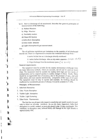 (1.13. How is discharge of oil monitored. Describe the general principles of
measurement or the following:
a) Ballast Monitor
b) Bilge Monitor
c) Turbidity meters
d) Clean Oi! System
e ) infra Red Absorption
r7 riitra violet detector
g) Light Absorption & gas measurement.
Ans.
The oil pollution reguiaticns p t hifations on the quantity of oil discharged
into the sea. There is 3 requirement to monitor the overboard discharge from-.
A ranker bc:last line as ii discharges directly overboard.
A tanker ballas; discharge afier an oiiy-water separator. (s~o!='< G b d P ?
A bilge Sischai-gefrom the mxhinery space. (i 5- p(J m )
~~~
The equipmen! mxst be suitable for the marine environmeat (Xithough rilierc
are many laborztory me:hods, which.are accurate; not all can be used on hoard
shipj. The equipment must be suitable for reading both high and low levels of
contamination 2nd tc respond quickly to sudden changes iit Lhose levels. There
shoul8 be no appreciable loss of accuracy, due to the presence of san;, rust and
other debris, and must operate satisfactorily, irrespective of the rypc of oil used.
The equipment must be easy to operate and maintain. Its working should be
unaffected by considerable periods ofidleness. It must be accurate to i!0% .
Principles of Measurement :
i . Infra Red Absorption.
2. Ultra Violct Absorption.
3. Visible Light Absorption.
4. Visible Light Scattering.
5. Ultra Violet Fluorescence
R e first four are al; poor with respect to sensitivity and would usually be used
only to detect an oil-water interfaces (in an ci!y water Separator). Infra Red
~ .
absorption is a useful method, as_most*bsorb in the 3.3 Prn waveleggth. The
vari&ns, in absorption rates, between heavy oils through to the iighc diesels is
approximately 10%.
 
