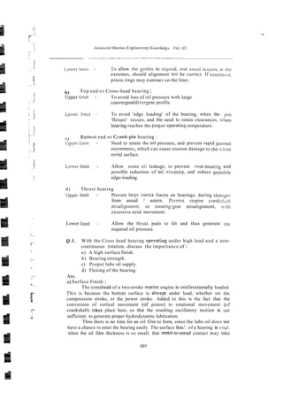 L.oir-ct I i ~ i i i t - 1.0allow [he yuides to cxjmnd. and ilvoid s c i z ~ ~ - c
:ti rhc
extremes, should alignment nor be conect. If esccsst-c.
pinon rings may contract GI? the liner.
b) Top end o r Cross-head bearing :
Upper limit - To avoid loss ofoil pressure with large
convergentidivergent profile.
Loiver limit - To avoid 'edge loading' of the bearing, when the pi11
'flexure' occurs, and the need lo retain clearances, ivllen
bearing rsaches the propsr opera8ng temperature.
c) Bottonl end or Crank-pin bearing :
1 I n - Need to retain the oil pressure, and prevent rapid jou117aI
movememi, which can cause erosion damage ro rllk hire
m?!al surface.
Lower limit - Allow some oi: leakage, io prevent nver-heatins and
possible reduction of oii vixosiiy, and reduce possible
edge-loading.
d) , Thrust hearing
Uppei limit - Prevent Iarse inertia ibrces on bearings, during chansec
from anead ! astern. Prwent ensine cranks1i;li
mixalignmen:, or running-gear misalignment, wit11
excessive axial movement.
Lower limit - Allow rhe thmst pads to tilt and thus generate The
required oil pressure.
Q.3. With the Cross head bearing operating under high load and a non-
continuous rotation, discuss the importance of :
a) A high surface finish.
b) Bearing strength.
c) Proper lube oil supply.
d) Flexing of the bearing.
Ans.
a) Surface Finish :
The crossheed of a two-srroke marine engine is unidirectionaily ioadcd.
This is because the bottom surface is atways under load, whether on rhe
compression stroke, or the power stroke. Added to this is the fact that the
conversion of vertical movement (of piston) to rotational movement (or
crankshaft) mkes place here, so that the resulting oscillatory motion is 1101
sufficient, to generate proper hydrodynamic lubrication.
Thns there is no time for an oil film to form, since the lube oil does nor
have a chance to enter the bearing easily. The surface finis.': of a hearing is vital.
when the oil rthn thickness is so small, that metal-to-metal contact may take
 