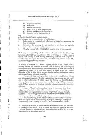 b) Wiping of bearing.
c) Corrosion.
d) Cavitation erosion.
e) Black scab or wire wool damage.
fl Pitting, due to electrical discharge.
g) Damage due to faultyassembly.
Ans.
a) Scoring due to foreign matter or dirt.
This can occur due to contamination of the lubricant :
I. Deformation on crankshaft, oil gallerks or cylinder bore, present at the
time of assembly^
2. Entertained dirt entering through breathers or air filters, ad panicIes
derived from combustion of the fuel.
3. Metallic wear particles resu!!ixg from abrasive wear of moving pans.
'Din' may cause polisking of the surfaces of whit? metal !in& bearings,
burnishing of bronze bearings, abrasive wear of ovei!ays, or 3f other b~aring
linings, and scoring of both bearing a d mating surfaces, with degrees of
severity depending upon the nature aid size of the dirt particle, or oil fiIn
tliichess and type ofbexing material.
b) Wiping of bzariog : A 'wiped' bearing ,surface-is one, where surface
rubbing, meking and smearing is evidek. This is usuell~due to inadequate
iunning clearance, with consequent surface overheating. It may also be due to
inadequate oil supply, or to both these causes. A wiped surface may follow
disruption of the oil film, due to extreme loading, and shafI vibrations, due to
excessive unbalance or journal instability.
Wnite metal-tined bearing can be wiped,in both ;op afid bottom halves,
due ro inadequate clearance. Overlay-plated copper lead bearing can get wiped
due to a barreled journal. If lightly wiped, the bearing can be refitred after
cieaning the surface to remove any loose metal, providing sufficient clearance
exists. If there is excessive vibration, check the balance, alignment of coupling
and so on.
In case ofThrust bearings, surface wipiny of white metal lined thrust
pads i
scaused by the imposition of dynamic loads in excess of the fatigue
strength of the bearing nlaterial at operating temberature. Fatigue strength,
specially of low melting point materials smh a<white meta!s-ad lead-base
overlays, is greatly reduced at high temperatures.
Hence overheating, alone, may cause fatigue failure. Other causes are :
Over-load; cyclic out-of-balance loading; high cyclic centrifugal loading due
over-speeding; shafts not truly 'cylindrical', due to manufacturing defects.
c) Corrosion : Corrosion in copper-lcad and le'hd-bronze alloys, and corrosion
of lead-based white metals, may be caused by acidic oil oxidation products
These are formed by ingress of water (in service) into the lube oil, or by the
decomposition of certain 011 additives.
 