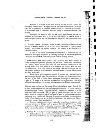 Advnneed Marine ~n&eerizi~
Knowledge Vol.I11
Removal of overlays, by abrasive wear or scoring, by dirt, exposes the
underlying lead to attack, in copper-lead or lead-bronze inter-layers. In severe
cases, the overlays may be corroded. Inv&tigate the oil condition periodically, .
to ascertain the level of corrosion. If severe, it may be necessary to replace the
bearing.
Eliminate the water in lube oil, b i proper centrih~ing.In case of
sulphuric acid corrosion, due to the presence of sulphur, it may be better to
avoid phosphor bronze, and use phosphor-6% a!Ioys like lead bronze or sil
bronze.
a) Cavitation erosion : An impac: fatigue attack is caused by the formation and
coilz~se
of vapour bubbles, in the oil film,under conditions of rapid pressure
Z
changes. 'The harder the bearing material, the greater is its resistance to
cavitation erosion. %.
I
in case of cavitation, investieate the practicality of increasing the oil
pressure or modifying the groove by tiending the zdges or contours to promote
a more stream-!ined flow,or by changing to a h a r k b e ~ . n g
material.
9) Black scab or wire wool damage : 'Black scab' or 'wire wool' damage is
caused by large die partisles $robably'not less than i macross) czrried into
the c!earance space by the lubricating oil, and becoming embedded in !he
bearing, which ma.y form a hard scab of material, by contact with thz sieei
jcumal or thrust col!ar. This scab will ther. cade very severe damage to the
mating steel surfacewhich is literally 'machin& away', with the formation of
so-called 'wire-wool'. .
i
The action is self-propagating, once it is started and susceptibility ro
scab formation depends upon the nature of the lubricant and the composition of
the stee! oft& shaR or collar. Steels c o n e g chromium or manganese, in
excess of I%, appear to be particulmly suscep$ble lo scab formation, especially
in high speedmachines with bearing rubbing speecisover 20 meters per second.
f) Pitting, due to electrical discharge : Electrical discharge occurs throuph the
oil film, between journal and tearing in electrical machinery or on the rotors in
fans and turbines. This may occur due to faulty insulation or eanhing, or to the
build-up of static electricity. This can occur at very low voltages and may czuse
severe pitting on bearing or journai s~faces,
or both. In exEeme cases damage
may occur very rapidly a d the cause i
s sometimes difficult to diagnose as
pitting of the bearing surface is followed ultimately by wiping and failure,
which may obscure the original pitting. ~
..
Examine earrhing connections, especially around any insulation, with
particular attention to Iittings such as guards, themocouple lcads and water
connections, which may be bridging the insulation. ARer replacing the be&ng
shells, periodically examine to confirm thereis nbmore elect$cal discharge.
, .
g) D&magedueto faulty assembly : Under thisheading are include? -
1. Fretting damage dse to inadequate 'interference fit' in flimsy housings.
2. Excessive 'interference fit', causing bearing boredistortion.
 