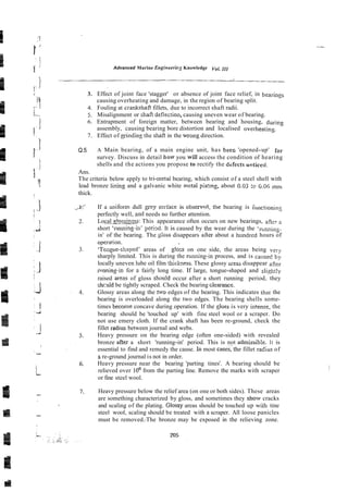 Advanced Marine Engineerie: Knowledge Yol. 1
1
1
3. Effect of joint face 'stagger' or absence of joint face relief, in bearillgs
causing overheating and damage, in the region of bearing split.
4. Fouling at crankshaft fillets, due to incorrect shaft radii.
5. Misalignment or shaft deflectioa, causing uneven wear of bearing.
6. Entrapment of foreign matter, between bearing and housing, during
assembly, causing bearing bore distortion and localised overheating.
7. Effect of ginding the shaft in the wrong direction.
Q.5. A Main bearing, of a main engine unit, has beec 'opened-up' for
survey. Discuss in detail holy you will access the condition of hearing
shells and the actions you propose to rectify the dcfects tintifed.
Ans.
The criteria below apply to tri-metal bearing, which consist of a steel shell with
lead bronze lming and a galvanic white mctal piating, about 0.03 :c 6.06 mm
thick.
If a uniform dull grey s-rface is observed, the bearing is iunctionjng
perfectly well, md needs no further attention.
Local 1:1ossin:ss: This appearance often occurs on new bearings, afier a
short 'running-in' perigd. It is caused by the wear during the 'rnnning.
in' of the bearing. The #loss disappears after about a hundred hours of
operarion. ~
'Tozgue-shaped' areas of gloss on one side, the areas being very
sharply limited. This is during the ruming-in process, and is caiised by
locally uneven lube oil film thickness. These glossy iireas disappear after
~mnins-infor a fairly long time. If large, tongue-shaped and ~ligh:!~
raised areas of gloss shouid occur after a short running period, they
shculd be tightly scraped. Check the bearing clearance.
Glossy areas along the hvo edges of the bearing. This indicates that the
bearing is overloaded along the two edges. The bearing shells some-
times become concave during operation. If the loss is very in!ense, the
bearing should be 'touched up' with fine steel wool or a scraper. Do
not use emery cloth. If the crank shaft has been re-ground, check the
fillet ~mdius
between journal and webs.
Heavy pressure on the bearing edge (often one-sided) with revealed
bronze aRer a short 'running-in' period. This is not admissibie. It is
essential to find and remedy the cause. In most cases;the fillet radius of
z re-ground journal is not in order.
Heavy pressure near the bearing 'parting tines'. A bearing should be
relieved over 10' from the parting line. Remove the marks with scraper
or fine steel wool.
Heavy pressure below the relief area (on one or both sides). These areas
are something characterized by gloss, and sometimes they show cracks
and scaling of the plating. Glossy areas should be touched up with tine
steel wool, scaling should be treated with a scraper. All loose panicles
must be removed.-The bronze may be exposed in the relieving zone.
 