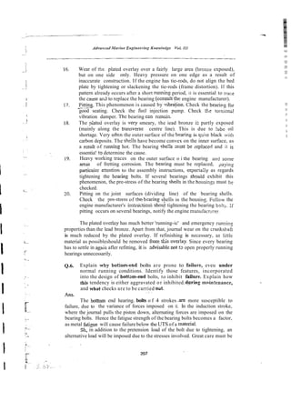 Wear of the plated overlay over a fairly large area (bronze exposed),
but on one side only. Heavy pressure on one edge as a result of
inaccurate construction. If the engine has tie-rods, do not align the bed
plate by tightening or slackening the tie-rods (frame distortion). If this
pattern already occurs after a short running period, it is essential to trace
the cause and to replace the bearing fconsult'theengine manufacturer).
P
i
t
*
. This phenomenon is caused by vibra$ion. Check the bearing for
-
good seating. Check the fix1 injection pump. Check the to~siontil
vibration damper. Thc bearing csn remzin.
The piated overlay is vely smeary, the iead bronze is partly exposed
(mainly along the transversz centre line). This is due to tube oil
shortage. Very oitm the outer surface of the bearing is q:ii~e
black with
carbon deposits. The she!ls have become convex on the inner surface, as
a rcsult of nrnning hot. The bearing shc!!s ;nxst Se rcplacerl and it is
essentia! !o determine the cause.
Heavy working traces on the outer surface o i thc bearing awl some
areis of fretting corrosion. The bearing must be replaced, paying
particui2r attenticln to the assembly instructions, es;lec.ia;;y as regards
tightening the b a i n g bolts. If several bearings should exhibit this
phenomenon, thz pre-stress of the bearing sheik in the housings must be
checked.
Pitting on thc joint surfaces (dividing line) of the bearing shells.
Check the pre-strrss of thq bearing shells in the housins. Follow the
.
engine manufacturer's instniitioni ?bout tightening the bearing bolt>. ;f
pitting occurs on several bearings, notify the engine manufactiirer.
The plated overiay has much better 'running-ic' and emergency iunninz
properties than the lead bronze. Apart from that, journal wear on the crankshafr
is much reduced by the plated overlay. If refinishing is necessary, as littie
material as possibleshould be removed from tkis over!ay. Since every bearing
has to settle in again afler refitting, it is zdvisable not tl open properly running
hearings unnecessarily.
Q.6. Explain why bottom-end bolts are prone to failure, eveu under
normal running conditions. Identify those features, incorporated
into the design of bottxu-end bolts, to inhibit failure. Explain how
this tendency is either aggravated or inhibited-d y i n g main:enance,
and what checks are to be carried Oiit.
~.~
Ans.
The bottom end hearing. bolts o f 4 strokes .are more susceptible to
failure, due to the variance of forces imposed on it. In the induction stroke,
where the journal pulls the piston down, alternating forces are imposed on the
bearing bolts. Hence the fatigue strength of the bearing bolts becomes a factor,
as metal fatigue will cause failure below theUTS of a matm-al.
Sh, in addition to the pretension load of the bolt due to tightening, an
alternative load will be imposed due to the stresses involved. Great care must be
 