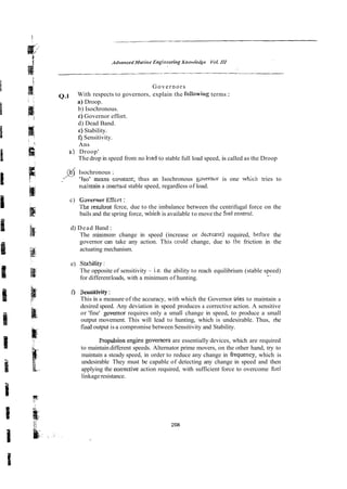 Governors
Q.l With respects to governors, explain the foilowing terms :
a) Droop.
b) Isochronous.
e)Governor effort.
d) Dead Band.
e)Stability.
f)Sensitivity.
Ans
p ) Droop'
The drop in speed from no had to stable full load speed, is called as the Droop
h$ Isochronous :
-/V ?so' mms cmstm?; thus an Isochronous governor is one which tries to
mkntain a zonzta~i:
stable speed, regardless of load.
c) Gwernor Effcrt :
The resdr~nt
fcrce, due to the imbalance between the centrifugal force on the
bails and the spring force, w ~ c h
is available to move the fitel contro!.
d) Dead Band :
The minimun change in speed (increase or jecrzase) required, befare the
governor can take any action. This ccuid change, due to the friction in the
actuating mechanism.
e) St~sility:
The opposite of sensitivity - i.e. the ability to reach equilibrium (stable speed)
,.
for differentloads, with a minimum of hunting.
f) Seusitivity:
This is a measure of the accuracy, with which the Governor vies to maintain a
desired speed. Any deviation in speed produces a corrective action. A sensitive
or 'fine' governor requires only a small change in speed, to produce a small
output movement. This will lead to hunting, which is undesirable. Thus, rhe
iiilal output is a compromise between Sensitivity and Stability.
Fropulsion engice governcrs are essentially devices, which are required
to maintaindifferent speeds. Alternator prime movers, on the other hand, try to
maintain a steady speed, in order to reduce any change in gequency, which is
undesirable They must be capable of detecting any change in speed and then
applying the correcrive action required, with sufficient force to overcome he1
linkageresistance.
 